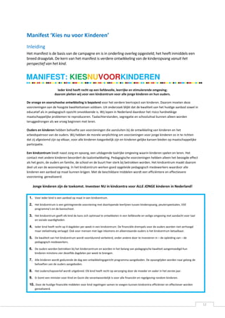 Manifest ‘Kies nu voor Kinderen’
Inleiding
Het manifest is de basis van de campagne en is in onderling overleg opgesteld; het heeft inmiddels een
breed draagvlak. De kern van het manifest is verdere ontwikkeling van de kinderopvang vanuit het
perspectief van het kind.


MANIFEST: KIESNUVOORKINDEREN
                       Ieder kind heeft recht op een liefdevolle, leerrijke en stimulerende omgeving;
                     daarom pleiten wij voor een kindcentrum voor alle jonge kinderen en hun ouders.

De vroege en voorschoolse ontwikkeling is bepalend voor het verdere leertraject van kinderen. Daarom moeten deze
voorzieningen aan de hoogste kwaliteitseisen voldoen. Uit onderzoek blijkt dat de kwaliteit van het huidige aanbod zowel in
educatief als in pedagogisch opzicht onvoldoende is. Wij lopen in Nederland daardoor het risico hardnekkige
maatschappelijke problemen te reproduceren. Taalachterstanden, segregatie en schooluitval kunnen alleen worden
teruggedrongen als we vroeg beginnen met leren.

Ouders en kinderen hebben behoefte aan voorzieningen die aansluiten bij de ontwikkeling van kinderen en het
arbeidspatroon van de ouders. Wij hebben de morele verplichting om voorzieningen voor jonge kinderen zo in te richten
dat zij afgestemd zijn op elkaar, voor alle kinderen toegankelijk zijn en kinderen gelijke kansen bieden op maatschappelijke
participatie.

Een kindcentrum biedt naast zorg en opvang, een uitdagende taalrijke omgeving waarin kinderen spelen en leren. Het
contact met andere kinderen bevordert de taalontwikkeling. Pedagogische voorzieningen hebben alleen het beoogde effect
als het gezin, de ouders en familie, de school en de buurt hier sterk bij betrokken worden. Het kindcentrum maakt daarom
deel uit van de woonomgeving. In het kindcentrum werken goed opgeleide pedagogisch medewerkers waardoor alle
kinderen een aanbod op maat kunnen krijgen. Met de beschikbare middelen wordt een efficiëntere en effectievere
voorziening gerealiseerd.

    Jonge kinderen zijn de toekomst. Investeer NU in kindcentra voor ALLE JONGE kinderen in Nederland!


 1. Voor ieder kind is een aanbod op maat in een kindcentrum.

 2. Het kindcentrum is een geïntegreerde voorziening met doorlopende leerlijnen tussen kinderopvang, peuterspeelzalen, VVE
     programma’s en de basisschool.

 3. Het kindcentrum geeft elk kind de kans zich optimaal te ontwikkelen in een liefdevolle en veilige omgeving met aandacht voor taal
     en sociale vaardigheden.

 4. Ieder kind heeft recht op 4 dagdelen per week in een kindcentrum. De financiële drempels voor de ouders worden niet verhoogd
     maar stelselmatig verlaagd. Ook voor mensen met lage inkomens en alleenstaande ouders is het kindcentrum betaalbaar.

 5. De kwaliteit van het kindcentrum wordt voortdurend verbeterd, onder andere door te investeren in – de opleiding van – de
     pedagogisch medewerkers.

 6. De ouders worden betrokken bij het kindercentrum en worden in het belang van pedagogische kwaliteit aangemoedigd hun
     kinderen minstens vier dezelfde dagdelen per week te brengen.

 7. Alle kinderen wordt gedurende de dag een ontwikkelingsgericht programma aangeboden. De opvangtijden worden naar gelang de
     behoeften van de ouders aangeboden.

 8. Het ouderschapsverlof wordt uitgebreid. Elk kind heeft recht op verzorging door de moeder en vader in het eerste jaar.
 9. Er komt een minister voor Kind en Gezin die verantwoordelijk is voor alle financiën en regelgeving rondom kinderen.

 10. Door de huidige financiële middelen voor kind regelingen samen te voegen kunnen kindcentra efficiënter en effectiever worden
     gerealiseerd.




                                                                                                                                        12
 
