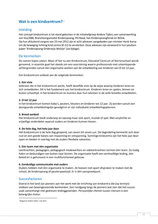 Wat is een kindcentrum? 2
Inleiding
Het concept kindcentrum is tot stand gekomen in de initiatiefgroep Andere Tijden; een samenwerking
van Vos/ABB, Brancheorganisatie Kinderopvang, PO-Raad, Het Kinderopvangfonds en BOink.
Op hun afsluitend congres van 23 mei 2012 zijn er acht adviezen aangeboden aan minister Henk Kamp
om de beweging richting kind centra (0-12) te versterken. Deze adviezen zijn verwoord in hun position
paper ‘Kinderopvang-Onderwijs-Welzijn’ (zie bijlage).

De kenmerken
De namen lopen uiteen. Maar of het nu een Kindcentrum, Educatief Centrum of Sterrenschool wordt
genoemd, in essentie gaat het steeds om een voorziening waarin professionals met uiteenlopende
achtergronden vanuit één organisatie werken aan de ontwikkeling van kinderen van O tot 12 jaar.

Een kindcentrum voldoet aan de volgende kenmerken:

1. Eén visie
ledereen die in het kindcentrum werkt, heeft dezelfde visie op de wijze waarop kinderen leren en
zich ontwikkelen. Dit is het fundament van het kindcentrum. Kinderen leren en spelen, binnen en
buiten schooltijd, in het kindcentrum en kunnen daar hun talenten in de volle breedte ontwikkelen.

2. O tot 12 jaar
In het kindcentrum komen baby's, peuters, kleuters en kinderen tot 12 jaar. Zij worden vanuit een
doorgaande ontwikkelingslijn gevolgd en er zijn individuele ontwikkelingsplannen.

3. Breed aanbod
Het kindcentrum biedt onderwijs en opvang maar ook sport, muziek of spel. Met verplichte en
vrijwillige onderdelen waaruit ouders en kinderen kunnen kiezen.

4. De hele dag, het hele jaar door
Het kindcentrum is de hele dag geopend, van zeven tot zeven uur. De dagindeling kenmerkt zich door
rust en een goede balans van inspanning en ontspanning. Sommige kindcentra zijn het hele jaar door
open en bieden in overleg met de ouders flexibele vakanties.

5. Eén team met één organisatie
Leerkrachten, pedagogen, pedagogisch medewerkers en vakleerkrachten vormen één team. Zo nodig
halen ze deskundigen van buiten naar binnen. De organisatie heeft een eenhoofdige leiding, één
beleid en is gehuisvest in een multifunctioneel gebouw.

6. Eenduidige communicatie met ouders
Ouders hebben met één organisatie te maken. Ze hoeven niet apart afspraken te maken met de
school, de kinderopvang of peuterspeelzaal. Er is één aanspreekpunt.

Succesfactoren
Overal in het land zijn pioniers aan het werk met de inrichting van kindcentra die (op termijn)
voldoen aan bovengenoemde kenmerken. Een rondgang langs de pioniers laat zien dat het succes
vaak samenhangt met gedreven leidinggevenden. Persoonlijke chemie tussen mensen is een
belangrijke motor.
2
    Magazine Andere Tijden– mei 2012




                                                                                                        13
 