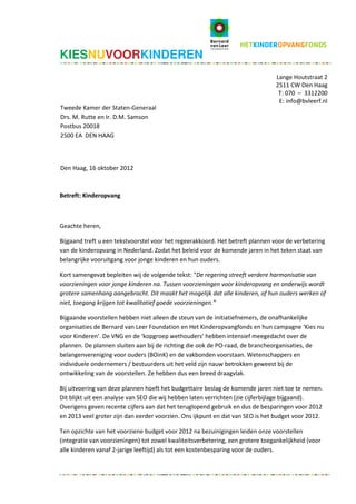 KIESNUVOORKINDEREN
                                                                                 Lange Houtstraat 2
                                                                                 2511 CW Den Haag
                                                                                  T: 070 – 3312200
                                                                                  E: info@bvleerf.nl
Tweede Kamer der Staten-Generaal
Drs. M. Rutte en Ir. D.M. Samson
Postbus 20018
2500 EA DEN HAAG



Den Haag, 16 oktober 2012



Betreft: Kinderopvang



Geachte heren,

Bijgaand treft u een tekstvoorstel voor het regeerakkoord. Het betreft plannen voor de verbetering
van de kinderopvang in Nederland. Zodat het beleid voor de komende jaren in het teken staat van
belangrijke vooruitgang voor jonge kinderen en hun ouders.

Kort samengevat bepleiten wij de volgende tekst: “De regering streeft verdere harmonisatie van
voorzieningen voor jonge kinderen na. Tussen voorzieningen voor kinderopvang en onderwijs wordt
grotere samenhang aangebracht. Dit maakt het mogelijk dat alle kinderen, of hun ouders werken of
niet, toegang krijgen tot kwalitatief goede voorzieningen.”

Bijgaande voorstellen hebben niet alleen de steun van de initiatiefnemers, de onafhankelijke
organisaties de Bernard van Leer Foundation en Het Kinderopvangfonds en hun campagne ‘Kies nu
voor Kinderen’. De VNG en de ‘kopgroep wethouders’ hebben intensief meegedacht over de
plannen. De plannen sluiten aan bij de richting die ook de PO-raad, de brancheorganisaties, de
belangenvereniging voor ouders (BOinK) en de vakbonden voorstaan. Wetenschappers en
individuele ondernemers / bestuurders uit het veld zijn nauw betrokken geweest bij de
ontwikkeling van de voorstellen. Ze hebben dus een breed draagvlak.

Bij uitvoering van deze plannen hoeft het budgettaire beslag de komende jaren niet toe te nemen.
Dit blijkt uit een analyse van SEO die wij hebben laten verrichten (zie cijferbijlage bijgaand).
Overigens geven recente cijfers aan dat het teruglopend gebruik en dus de besparingen voor 2012
en 2013 veel groter zijn dan eerder voorzien. Ons ijkpunt en dat van SEO is het budget voor 2012.

Ten opzichte van het voorziene budget voor 2012 na bezuinigingen leiden onze voorstellen
(integratie van voorzieningen) tot zowel kwaliteitsverbetering, een grotere toegankelijkheid (voor
alle kinderen vanaf 2-jarige leeftijd) als tot een kostenbesparing voor de ouders.
 