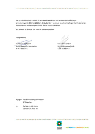 Het is aan het nieuwe kabinet en de Tweede Kamer om aan de hand van de feitelijke
ontwikkelingen in 2012 en 2013 om de budgettaire kaders te bepalen. In alle gevallen leiden onze
voorstellen tot verbeteringen zonder dat de kosten toenemen.

Wij bevelen ze daarom van harte in uw aandacht aan.



Hoogachtend,


Jeanet van de Korput                                     Gijs van Rozendaal
Bernard van Leer Foundation                              Het Kinderopvangfonds
T: 06 – 51054772                                         T: 06 - 53816714




Bijlagen: Tekstvoorstel regeerakkoord
          SEO tabellen

cc:      De heer H.G.J. Kamp
         De heer Drs. W.J. Bos
 