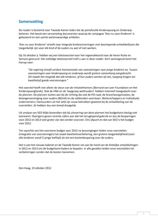Samenvatting
De reader is bestemd voor Tweede Kamer leden die de portefeuille Kinderopvang en Onderwijs
beheren. Het bevat een verzameling documenten waarop de campagne ‘Kies nu voor Kinderen' is
gebaseerd en een aantal wetenswaardige artikelen.

‘Kies nu voor Kinderen’ streeft naar integrale kindvoorzieningen met doorlopende ontwikkellijnen die
toegankelijk zijn voor elk kind of de ouders nu wel of niet werken.

Op 16 oktober jl. hebben wij een tekstvoorstel voor het regeerakkoord naar de heren Rutte en
Samson gestuurd. Het volledige tekstvoorstel treft u aan in deze reader. Kort samengevat komt het
hierop neer:

       “De regering streeft verdere harmonisatie van voorzieningen voor jonge kinderen na. Tussen
       voorzieningen voor kinderopvang en onderwijs wordt grotere samenhang aangebracht.
       Dit maakt het mogelijk dat alle kinderen, of hun ouders werken of niet, toegang krijgen tot
       kwalitatief goede voorzieningen.”

Het voorstel heeft niet alleen de steun van de initiatiefnemers [Bernard van Leer Foundation en Het
Kinderopvangfonds]. Ook de VNG en de ‘kopgroep wethouders’ hebben intensief meegedacht over
de plannen. De plannen sluiten aan bij de richting die ook de PO-raad, de brancheorganisaties, de
belangenvereniging voor ouders (BOinK) en de vakbonden voorstaan. Wetenschappers en individuele
ondernemers / bestuurders uit het veld zijn nauw betrokken geweest bij de ontwikkeling van de
voorstellen. Ze hebben dus een breed draagvlak.

Uit analyse van SEO blijkt bovendien dat bij uitvoering van deze plannen het budgettaire beslag niet
toeneemt. Overigens geven recente cijfers aan dat het teruglopend gebruik en dus de besparingen
voor 2012 en 2013 veel groter zijn dan eerder voorzien. Ons ijkpunt en dat van SEO is het budget
voor 2012.

Ten opzichte van het voorziene budget voor 2012 na bezuinigingen leiden onze voorstellen
(integratie van voorzieningen) tot zowel kwaliteitsverbetering, een grotere toegankelijkheid (voor
alle kinderen vanaf 2-jarige leeftijd) als tot een kostenbesparing voor de ouders.

Het is aan het nieuwe kabinet en de Tweede Kamer om aan de hand van de feitelijke ontwikkelingen
in 2012 en 2013 om de budgettaire kaders te bepalen. In alle gevallen leiden onze voorstellen tot
verbeteringen zonder dat de kosten toenemen.




Den Haag, 19 oktober 2012




                                                                                                       2
 
