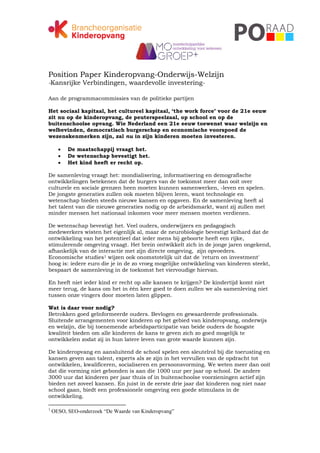 Position Paper Kinderopvang-Onderwijs-Welzijn
-Kansrijke Verbindingen, waardevolle investering-

Aan de programmacommissies van de politieke partijen

Het sociaal kapitaal, het cultureel kapitaal, ‘the work force’ voor de 21e eeuw
zit nu op de kinderopvang, de peuterspeelzaal, op school en op de
buitenschoolse opvang. Wie Nederland een 21e eeuw toewenst waar welzijn en
welbevinden, democratisch burgerschap en economische voorspoed de
wezenskenmerken zijn, zal nu in zijn kinderen moeten investeren.

         De maatschappij vraagt het.
         De wetenschap bevestigt het.
         Het kind heeft er recht op.

De samenleving vraagt het: mondialisering, informatisering en demografische
ontwikkelingen betekenen dat de burgers van de toekomst meer dan ooit over
culturele en sociale grenzen heen moeten kunnen samenwerken, -leven en spelen.
De jongste generaties zullen ook moeten blijven leren, want technologie en
wetenschap bieden steeds nieuwe kansen en opgaven. En de samenleving heeft al
het talent van die nieuwe generaties nodig op de arbeidsmarkt, want zij zullen met
minder mensen het nationaal inkomen voor meer mensen moeten verdienen.

De wetenschap bevestigt het. Veel ouders, onderwijzers en pedagogisch
medewerkers wisten het eigenlijk al, maar de neurobiologie bevestigt keihard dat de
ontwikkeling van het potentieel dat ieder mens bij geboorte heeft een rijke,
stimulerende omgeving vraagt. Het brein ontwikkelt zich in de jonge jaren ongekend,
afhankelijk van de interactie met zijn directe omgeving, zijn opvoeders.
Economische studies1 wijzen ook onomstotelijk uit dat de 'return on investment'
hoog is: iedere euro die je in de zo vroeg mogelijke ontwikkeling van kinderen steekt,
bespaart de samenleving in de toekomst het viervoudige hiervan.

En heeft niet ieder kind er recht op alle kansen te krijgen? De kindertijd komt niet
meer terug, de kans om het in één keer goed te doen zullen we als samenleving niet
tussen onze vingers door moeten laten glippen.

Wat is daar voor nodig?
Betrokken goed geïnformeerde ouders. Bevlogen en gewaardeerde professionals.
Sluitende arrangementen voor kinderen op het gebied van kinderopvang, onderwijs
en welzijn, die bij toenemende arbeidsparticipatie van beide ouders de hoogste
kwaliteit bieden om alle kinderen de kans te geven zich zo goed mogelijk te
ontwikkelen zodat zij in hun latere leven van grote waarde kunnen zijn.

De kinderopvang en aansluitend de school spelen een sleutelrol bij die toerusting en
kansen geven aan talent, experts als ze zijn in het vervullen van de opdracht tot
ontwikkelen, kwalificeren, socialiseren en persoonsvorming. We weten meer dan ooit
dat die vorming niet gebonden is aan die 1000 uur per jaar op school. De andere
3000 uur dat kinderen per jaar thuis of in buitenschoolse voorzieningen actief zijn
bieden net zoveel kansen. En juist in de eerste drie jaar dat kinderen nog niet naar
school gaan, biedt een professionele omgeving een goede stimulans in de
ontwikkeling.

1
    OESO, SEO-onderzoek “De Waarde van Kinderopvang”
 