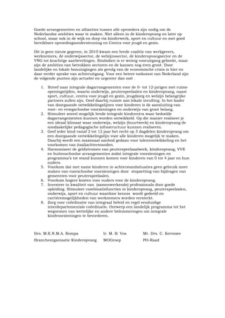 Goede arrangementen en allianties tussen alle opvoeders zijn nodig om de
Nederlandse ambities waar te maken. Niet alleen in de kinderopvang en later op
school, maar ook in de wijk en dorp via kinderwerk, sport en cultuur en met goed
bereikbare opvoedingsondersteuning en Centra voor jeugd en gezin.

Dit is geen nieuw gegeven, in 2010 kwam een brede coalitie van werkgevers,
werknemers, de onderwijssector, de welzijnssector, de kinderopvangsector en de
VNG tot krachtige aanbevelingen. Sindsdien is er weinig vooruitgang geboekt, maar
zijn de ambities van betrokken sectoren en de kansen nog even groot. Door
landelijke en lokale bezuinigingen als gevolg van de economische crisis is hier en
daar eerder sprake van achteruitgang. Voor een betere toekomst van Nederland zijn
de volgende punten zijn actueler en urgenter dan ooit .

   1. Streef naar integrale dagarrangementen voor de 0- tot 12-jarigen met ruime
      openingstijden, waarin onderwijs, peuterspeelzalen en kinderopvang, naast
      sport, cultuur, centra voor jeugd en gezin, jeugdzorg en welzijn belangrijke
      partners zullen zijn. Geef daarbij ruimte aan lokale invulling. In het kader
      van doorgaande ontwikkelingslijnen voor kinderen is de aansluiting van
      voor- en vroegschoolse voorzieningen en onderwijs van groot belang.
   2. Stimuleer zoveel mogelijk brede integrale kindcentra waar bedoelde
      dagarrangementen kunnen worden ontwikkeld. Op die manier realiseer je
      een ideaal klimaat waar onderwijs, welzijn (buurtwerk) en kinderopvang de
      noodzakelijke pedagogische infrastructuur kunnen realiseren.
   3. Geef ieder kind vanaf 2 tot 12 jaar het recht op 3 dagdelen kinderopvang om
      een doorgaande ontwikkelingslijn voor alle kinderen mogelijk te maken.
      Daarbij wordt een maximaal aanbod gedaan voor talentontwikkeling en het
      voorkomen van (taal)achterstanden.
   4. Harmoniseer de geldstromen van peuterspeelzaalwerk, kinderopvang, VVE
      en buitenschoolse arrangementen zodat integrale voorzieningen en
      programma’s tot stand kunnen komen voor kinderen van 0 tot 4 jaar en hun
      ouders.
   5. Voorkom dat met name kinderen in achterstandsituaties geen gebruik meer
      maken van voorschoolse voorzieningen door stopzetting van bijdragen van
      gemeenten voor peuterspeelzalen.
   6. Voorkom hogere kosten voor ouders voor de kinderopvang.
   7. Investeer in kwaliteit van (samenwerkende) professionals door goede
      opleiding. Stimuleer combinatiefuncties in kinderopvang, peuterspeelzalen,
      onderwijs, sport en cultuur waardoor kennis wordt gedeeld en
      carrièremogelijkheden van werknemers worden versterkt.
   8. Zorg voor coördinatie van integraal beleid en regel eenduidige
      interdepartementale coördinatie. Ontwerp een landelijk programma tot het
      wegnemen van wettelijke en andere belemmeringen om integrale
      kindvoorzieningen te bevorderen.



Drs. M.E.N.M.A. Rompa               Ir. M. B. Vos        Mr. Drs. C. Kervezee
Brancheorganisatie Kinderopvang     MOGroep              PO-Raad
 
