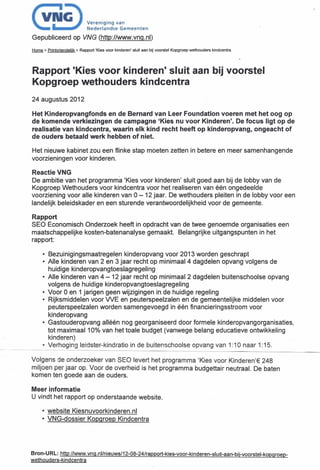 (~§)
.

Gepubliceerd
                                 V"o"g'.g   van
                                 Nodo" an dse Gorneen ren

                           op VNG (http://www.vng.nl)

Home>   Printvriendelijk   > Rapport   'Kies voor kinderen'   sluit aan bij voorstel   Kopgroep   wethouders   kindcentra




Rapport 'Kies voor kinderen' sluit aan bij voorstel
Kopgroep wethouders kindcentra
24 augustus 2012

Het Kinderopvangfonds     en de Bernard van Leer Foundation voeren met het oog op
de komende verkiezingen de campagne 'Kies nu voor Kinderen'. De focus ligt op de
realisatie van kindcentra, waarin elk kind recht heeft op kinderopvang, ongeacht of
de ouders betaald werk hebben of niet.

Het nieuwe kabinet zou een flinke stap moeten zetten in betere en meer samenhangende
voorzieningen voor kinderen.

Reactie VNG
De ambitie van het programma 'Kies voor kinderen' sluit goed aan bij de lobby van de
Kopgroep Wethouders voor kindcentra voor het realiseren van één ongedeelde
voorziening voor alle kinderen van 0 - 12 jaar. De wethouders pleiten in de lobby voor een
landelijk beleidskader en een sturende verantwoordelijkheid  voor de gemeente.

Rapport
SEO Economisch Onderzoek heeft in opdracht van de twee genoemde organisaties een
maatschappelijke kosten-batenanalyse gemaakt. Belangrijke uitgangspunten in het
rapport:

     • Bezuinigingsmaatregelen     kinderopvang voor 2013 worden geschrapt
     • Alle kinderen van 2 en 3 jaar recht op minimaal 4 dagdelen opvang volgens de
       huidige kinderopvangtoeslagregeling
     • Alle kinderen van 4 - 12 jaar recht op minimaal 2 dagdelen buitenschoolse opvang
       volgens de huidige kinderopvangtoeslagregeling
     • Voor 0 en 1 jarigen geen wijzigingen in de huidige regeling
     • Rijksmiddelen voor WE en peuterspeelzalen en de gemeentelijke middelen voor
       peuterspeelzalen worden samengevoegd in één financieringsstroom voor
       kinderopvang
     • Gastouderopvang alléén nog georganiseerd door formele kinderopvangorganisaties,
       tot maximaal 10% van het toale budget (vanwege belang educatieve ontwikkeling
       kinderen)
     • Verhoging leidster-kind ratio in de buitenschoolse opvang van 1:10 naar 1:15.

Volgens de onderzoeker van SEO levert het programma 'Kies voor Kinderen'ê 248
miljoen per jaar op. Voor de overheid is het programma budgettair neutraal. De baten
komen ten goede aan de ouders.

Meer informatie
U vindt het rapport op onderstaande                              website.

     • website Kiesnuvoorkinderen.nl
     • VNG-dossier Kopgroep Kindcentra




Bron-U RL: http://www.vng.nlln               ieuws/12-08-24/rap            port-ki es-voor -ki n deren-si u it-aan-bi j-voorstel-kopg   roep-
wethouders-kindcentra
 