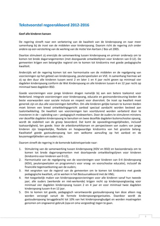 Tekstvoorstel regeerakkoord 2012-2016
Geef alle kinderen kansen

De regering streeft naar een verbetering van de kwaliteit van de kinderopvang en naar meer
samenhang bij de inzet van de middelen voor kinderopvang. Daarom richt de regering zich onder
andere op een versterking van de werking van de motie Van Aartsen / Bos uit 2005.

Daartoe stimuleert zij enerzijds de samenwerking tussen kinderopvang en primair onderwijs om te
komen tot brede dagarrangementen (met doorgaande ontwikkellijnen voor kinderen van 0-12). De
gemeenten krijgen een belangrijke regierol om te komen tot kindcentra met goede pedagogische
kwaliteit.

Anderzijds wil de regering komen tot een harmonisatie van de middelen en de regelgeving van
voorzieningen op het gebied van kinderopvang, peuterspeelzalen en VVE. In samenhang hiermee wil
zij op den duur alle kinderen tussen eerst 2 en later 1 en 4 jaar recht geven op minimaal vier
dagdelen kinderopvang conform de Wet Kinderopvang en alle kinderen tussen 4 en 12 jaar recht op
minimaal twee dagdelen BSO.

Goede voorzieningen voor jonge kinderen dragen namelijk bij aan een betere toekomst voor
Nederland. Integrale voorzieningen voor kinderopvang, educatie en gezinsondersteuning bieden de
beste voorwaarden voor sociale inclusie en respect voor diversiteit. De inzet op kwaliteit moet
generiek zijn en dus alle voorzieningen betreffen. Om alle kinderen gelijke kansen te kunnen bieden
moet binnen een breed ontwikkelingsgericht aanbod speciaal aandacht worden besteed aan
taalontwikkeling. De kwaliteit van voorzieningen kan voortdurend worden verbeterd door te
investeren in de – opleiding van – pedagogisch medewerkers. Door de ouders te stimuleren minstens
vier dezelfde dagdelen kinderopvang te benutten en twee dezelfde dagdelen buitenschoolse opvang,
wordt de stabiliteit van de groep bevorderd. Dat komt de opvoedingsmogelijkheden, inclusief
taalvaardigheid, ten goede. Voor de arbeidsmarktkansen en perspectieven van ouders van jonge
kinderen zijn toegankelijke, flexibele en hoogwaardige kindcentra van het grootste belang.
Kwalitatief goede gastouderopvang kan een welkome aanvulling op het aanbod en de
keuzemogelijkheden van ouders zijn.

Daarom streeft de regering in de komende kabinetsperiode naar:

1.   Stimulering van de samenwerking tussen kinderopvang (KDV en BSO) en basisonderwijs om te
     komen tot brede dagarrangementen met doorlopende ontwikkelingslijnen voor kinderen
     (kindcentra voor kinderen van 0-12);
2.   Harmonisatie van de regelgeving van de voorzieningen voor kinderen van 0-4 (kinderopvang
     (KDV), peuterspeelzalen en programma’s voor vroeg- en voorschoolse educatie), inclusief de
     financiële tegemoetkoming aan de ouders;
3.   Het vergroten van de regierol van de gemeenten om te komen tot kindcentra met goede
     pedagogische kwaliteit, uit te werken in het Bestuursakkoord met de VNG;
4.   Het toegankelijk maken van kinderopvangvoorzieningen voor alle kinderen vanaf hun tweede
     jaar; alle ouders (werkende en niet-werkende) krijgen recht op kinderopvangtoeslag voor
     minimaal vier dagdelen kinderopvang tussen 2 en 4 jaar en voor minimaal twee dagdelen
     kinderopvang tussen 4 en 12 jaar.
5.   Om te komen tot goede, pedagogisch verantwoorde gastouderopvang kan deze alleen nog
     worden verzorgd vanuit de formele kinderopvangorganisaties. Daardoor wordt de
     gastouderopvang teruggebracht tot 10% van het kinderopvangbudget en worden maatregelen
     genomen om ongewenst gebruik (opa en oma vergoeding) tegen te gaan.



                                                                                                      3
 