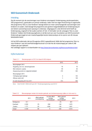 SEO Economisch Onderzoek
Inleiding
Op dit moment zijn de voorzieningen voor kinderen versnipperd: kinderopvang, peuterspeelzalen,
VVE-programma’s, gastouders en primair onderwijs. Ieder met hun eigen financiering en organisatie.
Het programma ‘Kies nu voor Kinderen’ beoogt betere en meer samenhangende voorzieningen voor
kinderen en ouders. Ook beoogt het programma een grotere toegankelijkheid van kinderopvang en
een betere aansluiting tussen opvang en onderwijs. Uitgangspunt is dat elk kind recht heeft op
kinderopvang, ongeacht of de ouders werken of niet. In het kader van de campagne ‘Kies nu voor
Kinderen’ hebben Het Kinderopvangfonds en de Bernard van Leer Foundation aan SEO Economisch
Onderzoek gevraagd om een maatschappelijke kosten-batenanalyse uit te voeren van dit nieuwe
beleidsalternatief.

Uit het SEO onderzoek, dat op 24 augustus 2012 is gepubliceerd, blijkt dat het programma ‘Kies nu
voor Kinderen’ voor de overheid budgetneutraal is en dat het de maatschappij per saldo € 248
miljoen per jaar oplevert.
Het volledige rapport is te downloaden via http://www.bernardvanleer.org/KiesnuvoorKinderen.html


Cijfermateriaal




                                                                                                     4
 