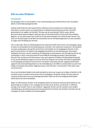 Kies nu voor Kinderen
Introductie
De Campagne ‘Kies nu voor Kinderen’ is een samenwerking tussen de Bernard van Leer Foundation
(BvLF) en Het Kinderopvangfonds (HK).

De BvLF heeft Child Care International (CCI) in 2010 een Grant verstrekt om te onderzoeken hoe
diversiteit en sociale inclusie van jonge kinderen in Nederland bevorderd kan worden. Dat heeft
geresulteerd in de uitgifte van het boek “Op stap naar de samenleving” (2012), waarin dertien
gerenommeerde wetenschappers [waarvan twee uit het buitenland] hun visie op dit thema hebben
gegeven, en een policy paper waar zowel CCI als alle wetenschappers zich achter konden scharen. Op
basis van dit policy paper wil de BvLF de onverwachte val van het kabinet gebruiken om extra aandacht
te vragen voor het belang van het kind.

HK is in december 2011 een denktank gestart die onderzocht heeft of het zinvol is een beweging in gang
te zetten om de kwaliteit van de kinderopvang te versterken. Het onderzoek resulteerde in het opzetten
van twee werkgroepen, één gericht op het thema ‘de kwaliteit van het pedagogisch klimaat’ en één
gericht op het thema ‘het stelsel en de pedagogische kwaliteit van de kinderopvang’. Deze laatste
werkgroep richt zich in eerste instantie op de uitwerking van alternatieven voor de lange termijn (en de
verkiezingen in 2015). Daarnaast heeft HK vanaf 2008 de initiatiefgroep Andere Tijden getrokken.
Daaruit is het concept van het kind centrum naar voren gekomen (Taskforce Kinderopvang Onderwijs)
en zijn op het afsluitende congres van 23 mei 2012 tien adviezen aan minister Henk Kamp aangeboden
om de beweging richting kind centra (0-12) te versterken. Daarnaast werd de ‘kopgroep wethouders’
opgericht (als samenwerkingsverband van de initiatiefgroep en de VNG) en produceerden zij samen het
boekje van Jeanette Doornenbal “Opgroeien doe je maar één keer” en de brochure “Wij maken werk
van kind centra”.

De val van het kabinet leidde tot de sterke behoefte tot actie over te gaan om te kijken of de BvLF en HK
op korte termijn al zouden kunnen komen tot een beweging in de goede richting. Dit werd nog eens
versterkt omdat zowel vanuit de Initiatiefgroep Andere Tijden als vanuit de Kopgroep Wethouders
allerlei lijnen zich samen bundelden.

Begin mei 2012 kwamen de BvLF en de werkgroep stelsel van HK tot de conclusie dat het goed zou zijn
gezamenlijk op te trekken in een campagne die vertrekt vanuit de focus van het kind. In onderling
overleg is het manifest “Kies nu voor Kinderen” opgesteld. De kern van het manifest is een verdere
ontwikkeling van de kinderopvang vanuit het perspectief van het kind. Het manifest is de basis voor de
campagne en heeft inmiddels een breed draagvlak.




                                                                                                            8
 