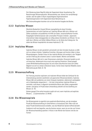 2 Wissensschaffung nach Nonaka und Takeuchi

                     Die Erläuterung dieser Begriffe bildet der Gegenstand dieser Ausarbeitung. Die
                     Bezeichnungen Wissensspezialist, Wissenswerker usw. können hier vernachlässigt
                     werden, weil die später im Buch vorgeschlagene Organisationsform
                     Hypertextorganisation nicht Gegenstand dieser Betrachtung ist.
                     Alle Seitenzahlangaben beziehen sich auf die deutsche Ausgabe des Buches.

2.2.3 Explizites Wissen
                     Westliche Beobachter [,fassen] Wissen zwangsläufig als etwas Formales,
                     Systematisches und somit Explizites auf. Explizites Wissen läßt sich in Worten und
                     Zahlen ausdrücken und problemlos mit Hilfe von Daten, wissenschaftlichen Formeln,
                     festgelegten Verfahrensweisen oder universellen Prinzipien mitteilen. Japanische
                     Unternehmen haben demgegenüber ein völlig anderes Verständnis von Wissen. Für sie
                     stellt das in Worten und Zahlen faßbare Wissen nur die Spitze des Eisbergs dar. Sie
                     sehen das Wissen hauptsächlich als etwas Implizites (S. 18)

2.2.4 Implizites Wissen
                     Implizites Wissen ist sehr persönlich und entzieht sich dem formalen Ausdruck, es läßt
                     sich nur schwer mitteilen. Subjektive Einsichten, Ahnungen und Intuition fallen in diese
                     Wissenskategorie. Darüber hinaus ist das implizite Wissen tief verankert in der Tätigkeit
                     und der Erfahrung des einzelnen sowie in seinen Idealen, Werten und Gefühlen.
                     Implizites Wissen läßt sich in zwei Dimensionen unterteilen. [Einerseits handelt es sich
                     um know-how. Andererseits hat es auch eine cognitive Dimension. Diese] spiegelt
                     unsere Wirklichkeitsauffassung (was ist) und unsere Zukunftsvision (was sein sollte).
                     Obgleich sie sich nur schwer artikulieren lassen, formen diese impliziten Modelle unsere
                     Wahrnehmung der Welt. (S. 19)

2.2.5 Wissensschaffung
                     Die Trennung zwischen explizitem und implizitem Wissen bildet den Schlüssel für die
                     Unterscheidung zwischen westlichem und japanischen Wissensverständnis. Explizites
                     Wissen läßt sich problemlos von einem Computer bearbeiten, elektronisch weitergeben
                     und in Datenbanken abspeichern.[…] Um dem Unternehmen implizites Wissen zu
                     vermitteln, muß dieses in allgemein verständliche Worte oder Zahlen umgewandelt
                     werden. Und genau im Prozeß dieser Umwandlung vollzieht sich die Schaffung von
                     Wissen. (S. 19)
                     [Anders gesagt:] Eine echte Innovation ergibt sich erst, wenn implizites und explizites
                     Wissen […] zusammenwirken. (S. 84-85)

2.2.6 Die Wissensspirale
                     Die Wissensspirale ist eigentlich eine graphische Beschreibung, wie der komplexe
                     Prozeß der Wissensschaffung im Unternehmen zu Innovationen führt. Man muß sich
                     dieser Prozeß dreidimensional vorstellen, was das Modell der Spirale treffend darstellt.
                     Zuallererst muß man begreifen, was die Autoren meinen, wenn sie von den vier Formen
                     der Wissensumwandlung sprechen. In Kürze in den Worten der Autoren sind die vier
                     Formen:




8                    Wissensmanagement in der Praxis                                           © Prof. Lutz Leuendorf
 