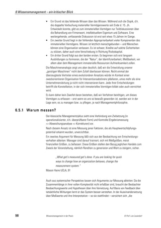 6 Wissensmanagement – ein kritischer Blick

                          Ein Grund ist das fehlende Wissen über das Wissen. Während sich die Dopik, d.h.
                           die doppelte Verbuchung materieller Vermögenswerte seit Ende d. 15. Jh.
                           Entwickeln konnte, gibt es zum immateriellen Vermögen nur Teildiskussionen über
                           die Behandlung von Firmenwert, intellektuellem Eigentum und Software. Eine
                           weitergehende, umfassende Diskussion ist erst seit etwa 15 Jahren im Gange.
                          Ein zweiter Grund liegt in der fehlenden Appropriierbarkeit vieler Komponenten des
                           immateriellen Vermögens. Wissen ist letztlich menschgebunden – und Menschen
                           können eine Organisation verlassen. Es ist schwer, Kredite auf solche Sicherheiten
                           zu stützen, daher auch eine Verschiebung in Richtung Risikokapital.
                          Ein dritter Grund folgt aus den beiden ersten. Es beginnen sich erst langsam
                           Ausbildungen zu formieren, die der “Natur“, der Identifizierbarkeit, Meßbarkeit, vor
                           allem aber dem Management immaterielle Ressourcen Aufmerksamkeit zollen.
                      Die Maschinenanalogie zeigt uns aber deutlich, daß wir die Entwicklung unserer
                      „geistigen Maschinen“ nicht dem Zufall überlassen können. Nicht einmal der
                      überzeugteste Vertreter eines evolutionären Ansatzes würde im Kontext einer
                      zweckorientieren Organisation für Interventionsabstinenz plädieren, umso mehr als eine
                      Unternehmensleitung ja nicht nicht intervenieren kann. Jede ihrer Entscheidungen
                      betrifft die Konstellation, in der sich immaterielles Vermögen bildet oder auch vernichtet
                      wird.
                      Es kann daher kein Zweifel daran bestehen, daß wir Verfahren benötigen, um dieses
                      Vermögen zu erfassen – erst wenn es uns so bewußt geworden ist, werden wir in der
                      Lage sein, es zu managen bzw. zu pflegen, je nach Managementphilosophie.

6.5.1 Warum messen?
                      Der klassische Managementzyklus sieht eine Verbindung von Zielsetzung (in
                      operationalisierter, d.h. überprüfbarer Form) und Kontrolle (Ergebnismessung
                      => Abweichungsanalyse => Korrekturen) vor.
                      Nach diesem Ansatz ist eine Messung jener Faktoren, die als Hauptwertschöpfungs-
                      potential erkannt wurden, unverzichtbar.
                      Ein zweites Argument für Messung läßt sich aus der Beobachtung von Entscheidungs-
                      verhalten ableiten: Manager sind darauf trainiert, sich mit Meßgrößen, meist
                      finanziellen Größen, zu befassen: Diese Größen stellen den Bezug jeglichen Handels zum
                      Zweck der Veranstaltung, nämlich Renditen zu generieren und Wert zu steigern, sicher.


                                „What get’s measured get’s done. If you are looking for quick
                                ways to change how an organization behaves, change the
                                measurement system.“
                      Mason Haire UCLA, 91


                      Auch aus systemischer Perspektive lassen sich Argumente zur Messung ableiten: Da die
                      Zusammenhänge in ihrer vollen Komplexität nicht erfaßbar sind, braucht der Beobachter
                      Beobachtungswerte und Hypothesen über ihre Vernetzung. Auf Basis von feedback über
                      tatsächliche Wirkungen lernt er das System besser verstehen. In der Auseinandersetzung
                      über Meßwerte und ihre Interpretation – so sie stattfindet – versichert sich „die




98                    Wissensmanagement in der Praxis                                           © Prof. Lutz Leuendorf
 