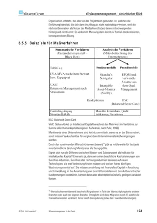 6 Wissensmanagement – ein kritischer Blick

                         Organisation entsteht, das aber an das Projektteam gebunden ist, welches die
                         Einführung betreibt), die sich dann im Alltag als nicht nachhaltig erweisen, weil die
                         nächste Generation als Nutzer der Meßzahlen (Codes) deren stillschweigenden
                         Hintergrund nicht kennt: So verkommt Messung dann leicht zur formal-bürokratisierten,
                         konsequenzlosen Übung.

6.5.5 Beispiele für Meßverfahren




                         BSC: Balanced Score Card
                         VAIC: (Value Added on Intellectual Capital berechnet den Mehrwert im Verhältnis zur
                         Summe aller Humankapitalbezogenen Aufwände, nach Pulic, 1996)
                         Marktwerte eines Unternehmens sind leicht zu ermitteln, wenn es an der Börse notiert,
                         sonst müssen Verkaufserlöse für vergleichbare Unternehmens(teile) herangezogen
                         werden.
                         Durch den zunehmenden Wertschichtenwettbewerb14 gibt es mittlerweile für fast jede
                         innerbetriebliche Leistung Marktpreise als Bezugsgröße.
                         Eignet sich nun die Differenz zwischen Börsen- und Substanzwert als Indikator für
                         intellektuelles Kapital? Einerseits ja, denn wir sehen beachtliche Kapitalisierungen von
                         Sun-Rise-Industrien. Sun-Rise oder Hoffnungsindustrien basieren auf neuen
                         Technologien, die erst Verbreitung finden müssen und weisen hohes künftiges
                         Wachstumspotential auf. Sie müssen am Anfang viel finanzielles Kapital in Forschung
                         und Entwicklung, in die Ausarbeitung von Geschäftsmodellen und den Aufbau kritischer
                         Kundenmengen investieren, können dann aber abschöpfen bei relativ geringen variablen
                         Kosten.



                         14
                           Wertschichtenwettbewerb beschreibt Migrationen in Teile der Wertschöpfungskette anderer
                         Branchen oder auch der eigenen Branche. Ermöglicht wird diese Migration durch IT, welche die
                         Transaktionskosten verändert, ferner durch Deregulierung (etwa bei Finanzdienstleistungen).



© Prof. Lutz Leuendorf   Wissensmanagement in der Praxis                                                          103
 