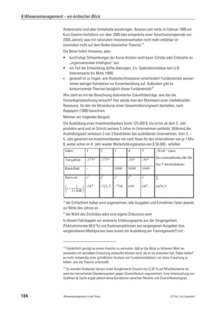 6 Wissensmanagement – ein kritischer Blick

                      Andererseits sind aber Vorbehalte anzubringen. Amazon.com hatte im Februar 1999 ein
                      Kurs-Gewinn-Verhältnis von über 2000 (das entspräche einer Amortisationsperiode von
                      2000 Jahren), was mit rationalem Investorenverhalten nicht mehr erklärbar ist
                      (zumindest nicht auf dem Boden klassischer Theorie).15
                      Die Börse liefert Hinweise, aber:
                          kurzfristige Schwankungen der Kurse drücken wohl kaum Schübe oder Einbrüche an
                           „organisationaler Intelligenz“ aus
                          ein Teil der Entwicklung dürfte überzogen, d.h. Spekulationsblase sein (z.B.
                           Internetwerte bis Mitte 1999)
                          generell ist zu fragen, wie Analysten/Investoren entscheiden! Fundamentals weisen
                           immer weniger Korrelation zur Kursentwicklung auf. Außerdem gibt es
                           konkurrierende Theorien bezüglich dieser Fundamentals16
                      Wie steht es mit der Berechnung diskontierter Zukunftsbeiträge, wie das die
                      Humankapitalrechnung versucht? Hier würde man den Marktwert einer intellektuellen
                      Ressource, für den die Börsenkurse einen Gesamtnäherungswert darstellen, nach
                      Rappaport (1986) berechnen.
                      Nehmen wir folgendes Beispiel:
                      Die Ausbildung eines Investmentbankers koste 125.000 $, bis er/sie ab dem 3. Jahr
                      produktiv wird und im Schnitt weitere 3 Jahre im Unternehmen verbleibt. Während der
                      Ausbildungszeit verlassen 2 von 3 Kandidaten das ausbildende Unternehmen. Vom 3. –
                      5. Jahr generiert ein Investmentbanker net cash flows für das Unternehmen von je 1 Mio
                      $, wobei schon im 4. Jahr wieder Weiterbildungskosten von $ 50.000,- anfallen.




                      * der Einfachheit halber wird angenommen, alle Ausgaben und Einnahmen fielen jeweils
                      zur Mitte des Jahres an.
                      * die Wahl des Zinsfußes wäre eine eigene Diskussion wert.
                      In diesem Fall koppeln wir einerseits Erfahrungswerte aus der Vergangenheit
                      (Fluktuationsrate 66,6 %) und Kostenprojektionen aus vergangenen Ausgaben bzw.
                      vergleichbaren Marktpreisen (was kostet die Ausbildung am Trainingsmarkt?) mit -


                      15
                        Tatsächlich genügt es einem Investor zu vermuten, daß er die Aktie zu höherem Wert an
                      jemanden mit derselben Erwartung verkaufen können wird, als er sie erworben hat. Dabei bedarf
                      es nicht notwendig einer gründlichen Analyse von Fundamentaldaten, um diese Erwartung zu
                      bilden, wie die Theorie unterstellt.
                      16
                       So wenden Analysten derzeit einen Konglomerat Discont von 5-30 % auf Mischkonzerne an,
                      weil das herrschende Glaubenssystem gegen Diversifikation argumentiert. Eine Untersuchung von
                      Goldman & Sachs ergab jedoch keine Korrelation zwischen Rendite und Diversifikationsgrad.



104                   Wissensmanagement in der Praxis                                             © Prof. Lutz Leuendorf
 