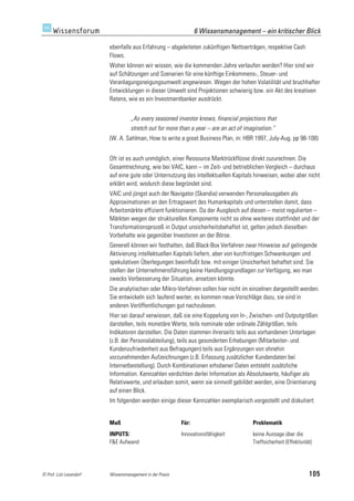 6 Wissensmanagement – ein kritischer Blick

                         ebenfalls aus Erfahrung – abgeleiteten zukünftigen Nettoerträgen, respektive Cash
                         Flows.
                         Woher können wir wissen, wie die kommenden Jahre verlaufen werden? Hier sind wir
                         auf Schätzungen und Szenarien für eine künftige Einkommens-, Steuer- und
                         Veranlagungsneigungsumwelt angewiesen. Wegen der hohen Volatilität und bruchhafter
                         Entwicklungen in dieser Umwelt sind Projektionen schwierig bzw. ein Akt des kreativen
                         Ratens, wie es ein Investmentbanker ausdrückt.


                                   „As every seasoned investor knows, financial projections that
                                   stretch out for more than a year – are an act of imagination.“
                         (W. A. Sahlman, How to write a great Business Plan, in: HBR 1997, July-Aug. pp 98-108)


                         Oft ist es auch unmöglich, einer Ressource Marktrückflüsse direkt zuzurechnen. Die
                         Gesamtrechnung, wie bei VAIC, kann – im Zeit- und betrieblichen Vergleich – durchaus
                         auf eine gute oder Unternutzung des intellektuellen Kapitals hinweisen, wobei aber nicht
                         erklärt wird, wodurch diese begründet sind.
                         VAIC und jüngst auch der Navigator (Skandia) verwenden Personalausgaben als
                         Approximationen an den Ertragswert des Humankapitals und unterstellen damit, dass
                         Arbeitsmärkte effizient funktionieren. Da der Ausgleich auf diesen – meist regulierten –
                         Märkten wegen der strukturellen Komponente nicht so ohne weiteres stattfindet und der
                         Transformationsprozeß in Output unsicherheitsbehaftet ist, gelten jedoch dieselben
                         Vorbehalte wie gegenüber Investoren an der Börse.
                         Generell können wir festhalten, daß Black-Box Verfahren zwar Hinweise auf gelingende
                         Aktivierung intellektuellen Kapitals liefern, aber von kurzfristigen Schwankungen und
                         spekulativen Überlegungen beeinflußt bzw. mit einiger Unsicherheit behaftet sind. Sie
                         stellen der Unternehmensführung keine Handlungsgrundlagen zur Verfügung, wo man
                         zwecks Verbesserung der Situation, ansetzen könnte.
                         Die analytischen oder Mikro-Verfahren sollen hier nicht im einzelnen dargestellt werden.
                         Sie entwickeln sich laufend weiter, es kommen neue Vorschläge dazu, sie sind in
                         anderen Veröffentlichungen gut nachzulesen.
                         Hier sei darauf verwiesen, daß sie eine Koppelung von In-, Zwischen- und Outputgrößen
                         darstellen, teils monetäre Werte, teils nominale oder ordinale Zählgrößen, teils
                         Indikatoren darstellen. Die Daten stammen ihrerseits teils aus vorhandenen Unterlagen
                         (z.B. der Personalabteilung), teils aus gesonderten Erhebungen (Mitarbeiter- und
                         Kundenzufriedenheit aus Befragungen) teils aus Ergänzungen von ohnehin
                         vorzunehmenden Aufzeichnungen (z.B. Erfassung zusätzlicher Kundendaten bei
                         Internetbestellung). Durch Kombinationen erhobener Daten entsteht zusätzliche
                         Information. Kennzahlen verdichten derlei Information als Absolutwerte, häufiger als
                         Relativwerte, und erlauben somit, wenn sie sinnvoll gebildet werden, eine Orientierung
                         auf einen Blick.
                         Im folgenden werden einige dieser Kennzahlen exemplarisch vorgestellt und diskutiert:


                         Maß                               Für:                        Problematik
                         INPUTS:                           Innovationsfähigkeit        keine Aussage über die
                         F&E Aufwand                                                   Treffsicherheit (Effektivität)




© Prof. Lutz Leuendorf   Wissensmanagement in der Praxis                                                           105
 