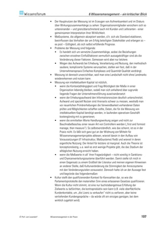 6 Wissensmanagement – ein kritischer Blick

                             Der Hauptnutzen der Messung ist im Erzeugen von Aufmerksamkeit und im Diskurs
                              über Wirkungszusammenhänge zu sehen: Organisationsmitglieder versichern sich so
                              untereinander – und grenzüberschreitend auch mit Kunden und Lieferanten - einer
                              gemeinsamen Interpretation ihrer Wirklichkeit.
                             Meßsysteme, die allgemein akzeptiert werden, d.h. sich als Standard etablieren,
                              beeinflussen das Verhalten der am Erfolg beteiligten Stakeholder und erlangen so –
                              ex post – Gültigkeit, als sich selbst erfüllende Prognose.
                             Probleme der Messung sind folgende:
                               Es handelt sich um vernetzte Zusammenhänge, wobei die Beziehungen
                                   zwischen einzelnen Einflußfaktoren vermutlich aussagekräftiger sind als die
                                   Veränderung dieser Faktoren. Gemessen wird aber nur letztere.
                               Wegen des Aufwands bei Erhebung, Verarbeitung und Nutzung, den methodisch
                                   saubere, komplizierte Systeme verursachen, stellen wir fest, daß in der
                                   Unternehmenspraxis Einfaches Komplexes und Quantität Qualität verdrängt.
                             Messung ist dennoch unverzichtbar, weil man eine Landschaft nicht ohne Landmarks
                              wiedererkennen und nutzen kann.
                             Messung von intellektuellem Kapital ist nützlich,
                               wenn die Kontextabhängigkeit und Frag-Würdigkeit der Maße in einer
                                   Organisation lebendig bleiben, sodaß man sich anhaltend über zugrunde
                                   liegende Fragen der Unternehmensführung auseinandersetzt:
                               wenn der Erhebungsaufwand den Informationsnutzen deutlich unterschreitet.
                                   Aufwand und speziell Nutzen sind ihrerseits schwer zu messen, weshalb man
                                   vor neuerlichen Primärerhebungen die Verwendbarkeit vorhandener Daten
                                   prüfen und Möglichkeiten schaffen sollte, Daten, die für die Messung von
                                   intellektuellem Kapital benötigt werden, in laufenden operativen Geschäft
                                   kostengünstig mit zu generieren;
                               wenn die ermittelten Werte Handlungswirkung zeigen und nicht zur
                                   Bauchnabelbeschau einer neuen Art von Controllern werden („first and formost
                                   manage, then measure“). So selbstverständlich, wie das scheint, ist es in der
                                   Praxis nicht. Es läßt sich ganz gut an der Widmung von Mitteln für
                                   Wissensmanagementprojekte ablesen, wieviel davon in den Aufbau von
                                   Voraussetzungen (IT Infrastruktur, Meßsysteme) fließt und wieviel in deren
                                   eigentliche Nutzung: Der Anteil für letztere ist marginal. Auch die Theorie ist
                                   konzeptionslastig, u.a. weil es erst wenige Projekte gibt, die das Stadium der
                                   alltäglichen Nutzung erreicht haben.
                               wenn die Meßwerte in all‘ ihrer Fragwürdigkeit – nicht voreilig in Sanktions-
                                   und Chancenverteilungssysteme überführt werden. Damit stelle ich mich in
                                   einen Gegensatz zu einem Großteil der Literatur und meinen eigenen Hinweisen
                                   an anderer Stelle, daß Kulturveränderung die Stimmigkeit der Anreizsysteme
                                   mit den Veränderungszielen voraussetzt. Dennoch halte ich an der Aussage fest
                                   und begründe das folgendermaßen:
                             Kultur stellt den qualifizierenden Kontext für Kennzahlen dar, so wie die
                              Parlamentsprotokolle den materiellen Sinn eines erlassenen Gesetzes qualifizieren.
                              Wenn die Kultur nicht stimmt, ist eine nur buchstabengetreue Erfüllung der
                              Zielwerte zu befürchten, die kontraproduktiv sein kann (z.B. viele oberflächliche
                              Kundenkontakte, um „die Lizenz zu verkaufen“ nicht zu verlieren, aber keine
                              vertiefenden Kundengespräche – da würde oft ein einziges genügen, bei dem
                              wirklich zugehört wird).




© Prof. Lutz Leuendorf   Wissensmanagement in der Praxis                                                     107
 