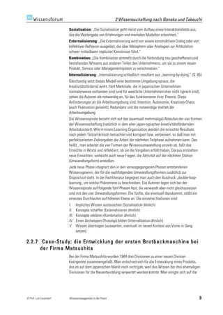 2 Wissensschaffung nach Nonaka und Takeuchi

                         Sozialisation: „Die Sozialisation geht meist vom Aufbau eines Interaktionsfelds aus,
                         das die Weitergabe von Erfahrungen und mentalen Modellen erleichtert.“
                         Externalisierung: „Die Externalisierung wird von einem konstruktiven Dialog oder von
                         kollektiver Reflexion ausgelöst, die über Metaphern oder Analogien zur Artikulation
                         schwer mitteilbarer impliziter Kenntnisse führt.“
                         Kombination: „Die Kombination entsteht durch die Verbindung neu geschaffenen und
                         bestehenden Wissens aus anderen Teilen des Unternehmens, um sie zu einem neuen
                         Produkt, Service oder Managementsystem zu verschmelzen.“
                         Internalisierung: „Internalisierung schließlich resultiert aus „learning-by-doing.“ (S. 85)
                         Gleichzeitig setzt dieses Modell eine bestimmte Umgebung voraus, die
                         kreativitätsfördernd wirkt. Fünf Merkmale, die in japanischen Unternehmen
                         normalerweise vorhanden sind (und für westliche Unternehmen eher nicht typisch sind),
                         sehen die Autoren als notwendig an, für das Funktionieren ihrer Theorie. Diese
                         Anforderungen an die Arbeitsumgebung sind: Intention, Autonomie, Kreatives Chaos
                         (auch Fluktuation genannt), Redundanz und die notwendige Vielfalt der
                         Arbeitsumgebung.
                         Die Wissensspirale bezieht sich auf das (eventuell mehrmalige) Ablaufen der vier Formen
                         der Wissensschaffung (natürlich in dem eher japan-typischen kreativitätsfördernden
                         Arbeitskontext). Wie in einem Learning Organisation werden die erreichte Resultate
                         nach jedem Teilziel kritisch betrachtet und korrigiert bzw. verbessert, so daß man mit
                         perfektionierten Zielvorgaben die Arbeit der nächsten Teilphase aufnehmen kann. Das
                         heißt , man arbeitet die vier Formen der Wissensumwandlung einzeln ab, faßt das
                         Erreichte in Worte und reflektiert, ob sie die Vorgaben erfüllt haben. Daraus entstehen
                         neue Einsichten, vielleicht auch neue Fragen, die Aktivität auf der nächsten Station
                         (Umwandlungsform) anstoßen.
                         Jede neue Phase integriert den in den vorausgegangenen Phasen entstandenen
                         Wissensgewinn, der für die nachfolgenden Umwandlungsformen zusätzlich zur
                         Disposition steht. In der Fachliteratur begegnet man auch den Ausdruck „double-loop-
                         learning„ um solche Phänomene zu beschreiben. Die Autoren legen sich bei der
                         Wissensspirale auf folgende fünf Phasen fest, die verwandt aber nicht gleichzusetzen
                         sind mit den vier Umwandlungsformen. Die fünfte, die eventuell dazukommt, stößt ein
                         erneutes Durchlaufen auf höheren Ebene an. Die einzelne Stationen sind:
                         I.     Implizites Wissen austauschen (Sozialisation ähnlich)
                         II.    Konzepte schaffen (Externalisieren ähnlich)
                         III.   Konzepte erklären (Kombination ähnlich)
                         IV.    Einen Archetypen (Prototyp) bilden (Internalisation ähnlich)
                         V.     Wissen übertragen (auswerten, eventuell im neuen Kontext von Vorne in Gang
                                setzen)

2.2.7 Case-Study: die Entwicklung der ersten Brotbackmaschine bei
      der Firma Matsushita
                         Bei der Firma Matsushita wurden 1984 drei Divisionen zu einer neuen Division
                         Kochgeräte zusammengefaßt. Man entschied sich für die Entwicklung eines Produkts,
                         das es auf dem japanischen Markt noch nicht gab, weil das Wissen der drei ehemaligen
                         Divisionen für die Neuentwicklung verwertet werden konnte. Man einigte sich auf die




© Prof. Lutz Leuendorf   Wissensmanagement in der Praxis                                                          9
 