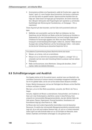 6 Wissensmanagement – ein kritischer Blick

                          Anreizsysteme entfalten eine Eigendynamik, sodaß der Einzelne dann „gegen das
                           System“ spielt, d.h. seine Energien darauf konzentriert, die Anreize zu optimieren
                           und nicht das wofür sie gewährt werden. Opportunistisches Verhalten kann die
                           Folge sein: Daten lassen sich legal ganz gut manipulieren, der Schein ersetzt das
                           Sein. (Beispiel: Seherquoten statt Programmgüte nach irgendeiner zu vertretenden
                           Qualitätslogik oder Aktivierung des Freundeskreises, um Homepages – Hits zu
                           maximieren).
                      Dieses Argument gilt eben besonders, weil der Code nicht ausreichend valide sein
                      kann.
                          Meßfehler sind unvermeidlich, weil bei der Wahl von Indikatoren, bei ihrer
                           Gewichtung, bei der Definition von Skalen und bei der Zuordnung von Verhalten zu
                           Skalenwerten (z.B. einer Zufriedenheitsstufe 2 auf einer 5-teiligen Skala) überall
                           Einfallstore für Verzerrungen gegeben sind. Wenn man diese Fehler jedoch
                           konsequent und betriebsübergreifend begeht, müßten die „falschen“ Maße dennoch
                           Aussagen über wichtige Relationen und ihre Verschiebungen liefern – nicht anders
                           als dies bei der Verbuchung von physischem Kapital der Fall ist.


                      Eine plakative Zusammenfassung dieses Abschnitts könnte also lauten.
                          Messen, um zu lernen, nicht um zu kontrollieren.
                          Messen ist nur ein Schritt für die wesentlichere Aufgabe zu „managen“ (d.h. zu
                           entwickeln nach der einen oder Entwicklung fördernd zuzulassen nach der anderen
                           Philosophie).
                          Maße sind Konventionen, keine Wahrheiten. Solange alle denselben „Fehler“
                           machen, liefern sie nützliche Information.



6.6 Schlußfolgerungen und Ausblick
                      Drei Aspekte möchte ich für Sie verehrte Leserin, verehrter Leser zum Abschluß in die
                      unsichtbare Community of common interest on knowledge management einbringen, die
                      Sie mit mir gebildet haben, als Sie sich auf die Lektüre dieses Skriptums einließen.
                      Erstens: Welche Konsequenzen sind aus der Flüchtigkeit des Wissens und der Überfülle
                      an Reizen und Daten zu ziehen?
                      Man kann, um es mit Alan Watts auszudrücken, versuchen, den Wind in der Tüte zu
                      fangen.
                      Versuche, möglichst viel Wissen zu externalisieren, festzuschreiben, vom Einzelnen zu
                      lösen und in das Strukturkapital zu überführen, weisen in diese Richtung. Ihnen
                      entspricht ein instrumentelles Managementverständnis, das dem üblichen Zyklus des
                      Ziele setzens, Planens, Organisierens, Personal Ausstattens, Veranlassens und
                      Kontrollierens folgt (vgl. etwa Probst et al., 1998).
                      Da Wissen aber durch andere Eigenschaften beschreibbar ist als die klassischen
                      Ressourcen, für welche das instrumentelle Managementverständnis entwickelt wurde,
                      fragt sich, ob es nicht auch anderen Gesetzen folgt, z.B. sich nur in Freiheit entwickelt.
                      Vollen Zugriff und volle Kontrolle haben wir nur auf die Köpfe von Menschen, deren
                      Denken, Empfinden und Verhalten vorhersagbar ist, also gesteuert wird.




108                   Wissensmanagement in der Praxis                                            © Prof. Lutz Leuendorf
 