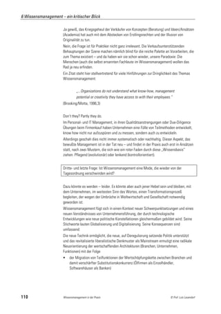 6 Wissensmanagement – ein kritischer Blick

                      Ja gewiß, das Kriegsgeheul der Verkäufer von Konzepten (Beratung) und Ideen/Ansätzen
                      (Academia) hat auch mit dem Abstecken von Erstlingsrechten und der Illusion von
                      Originalität zu tun.
                      Nein, die Frage ist für Praktiker nicht ganz irrelevant. Die Verkaufsunterstützenden
                      Behauptungen der Szene machen nämlich blind für die reiche Palette an Vorarbeiten, die
                      zum Thema existiert – und da haben wir sie schon wieder, unsere Paradoxie: Die
                      Menschen (auch die selbst ernannten Fachleute im Wissensmanagement) wollen das
                      Rad ja neu erfinden.
                      Ein Zitat steht hier stellvertretend für viele Hinführungen zur Dringlichkeit des Themas
                      Wissensmanagement:


                                „...Organizations do not understand what know-how, management
                                potential or creativity they have access to with their employees.“
                      (Brooking/Motta, 1996,3)


                      Don’t they? Partly they do.
                      Im Personal- und IT Management, in ihren Qualitätsanstrengungen oder Due-Diligence
                      Übungen beim Firmenkauf haben Unternehmen eine Fülle von Teilmethoden entwickelt,
                      know how nicht nur aufzuspüren und zu messen, sondern auch zu entwickeln.
                      Allerdings geschah dies nicht immer systematisch oder nachhaltig. Dieser Aspekt, das
                      bewußte Management ist in der Tat neu – und findet in der Praxis auch erst in Ansätzen
                      statt, nach zwei Mustern, die sich wie ein roter Faden durch diese „Wissensbasis“
                      ziehen: Pflegend (evolutionär) oder lenkend (kontrollorientiert).


                      Dritte- und letzte Frage: Ist Wissensmanagement eine Mode, die wieder von der
                      Tagesordnung verschwinden wird?


                      Dazu könnte es werden – leider. Es könnte aber auch jener Hebel sein und bleiben, mit
                      dem Unternehmen, im weitesten Sinn des Wortes, einen Transformationsprozeß
                      begleiten, der wegen der Umbrüche in Weltwirtschaft und Gesellschaft notwendig
                      geworden ist.
                      Wissensmanagement fügt sich in einen Kontext neuer Schwerpunktsetzungen und eines
                      neuen Verständnisses von Unternehmensführung, der durch technologische
                      Entwicklungen wie neue politische Konstellationen gleichermaßen gebildet wird: Seine
                      Stichworte lauten Globalisierung und Digitalisierung. Seine Konsequenzen sind
                      umfassend:
                      Die neue Technik ermöglicht, die neue, auf Deregulierung setzende Politik unterstützt
                      und das revitalisierte liberalistische Denkmuster als Mainstream ermutigt eine radikale
                      Neuorientierung der wertschaffenden Architekturen (Branchen, Unternehmen,
                      Funktionen) mit der Folge
                          der Migration von Teilfunktionen der Wertschöpfungskette zwischen Branchen und
                           damit verschärfter Substitutionskonkurrenz (Ölfirmen als Einzelhändler,
                           Softwarehäuser als Banken)




110                   Wissensmanagement in der Praxis                                           © Prof. Lutz Leuendorf
 