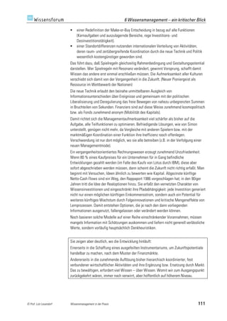 6 Wissensmanagement – ein kritischer Blick

                             einer Redefinition der Make-or-Buy Entscheidung in bezug auf alle Funktionen
                              (Kernaufgaben und auszulagernde Bereiche, rege Investitions- und
                              Desinvestitionstätigkeit).
                             einer Standortdifferenzen nutzenden internationalen Verteilung von Aktivitäten,
                              deren raum- und zeitübergreifende Koordination durch die neue Technik und Politik
                              wesentlich kostengünstiger geworden sind.
                         Das führt dazu, daß Spielregeln gleichzeitig Rahmenbedingung und Gestaltungspotential
                         darstellen. Wer Spielregeln mit Resonanz verändert, gewinnt Vorsprung, schafft damit
                         Wissen das andere erst einmal erschließen müssen. Die Aufmerksamkeit aller Kulturen
                         verschiebt sich damit von der Vergangenheit in die Zukunft. (Neuer Pioniergeist als
                         Ressource im Wettbewerb der Nationen)
                         Die neue Technik erlaubt den beinahe unmittelbaren Ausgleich von
                         Informationsunterschieden über Ereignisse und gemeinsam mit der politischen
                         Liberalisierung und Deregulierung das freie Bewegen von nahezu unbegrenzten Summen
                         in Bruchteilen von Sekunden. Finanziers sind auf diese Weise zunehmend kosmopolitisch
                         bzw. als Fonds zunehmend anonym (Mobilität des Kapitals).
                         Damit richtet sich die Managementaufmerksamkeit viel schärfer als bisher auf die
                         Aufgabe, alle Teilfunktionen zu optimieren. Befriedigende Lösungen, wie von Simon
                         unterstellt, genügen nicht mehr, da Vergleiche mit anderen Spielern bzw. mit der
                         marktmäßigen Koordination einer Funktion ihre Ineffizienz rasch offenlegen.
                         Verschwendung ist nur dort möglich, wo sie alle betreiben (z.B. in der Verfolgung einer
                         neuen Managementmode).
                         Ein vergangenheitsorientiertes Rechnungswesen erzeugt zunehmend Unzufriedenheit.
                         Wenn 80 % eines Kaufpreises für ein Unternehmen für in Gang befindliche
                         Entwicklungen gezahlt werden (im Falle des Kaufs von Lotus durch IBM), diese aber
                         sofort abgeschrieben werden müssen, dann scheint die Zukunft nicht richtig erfaßt. Man
                         beginnt mit Versuchen, Ideen ähnlich zu bewerten wie Kapital. Abgezinste künftige
                         Netto-Cash Flows sind ein Weg, den Rappaport 1986 vorgeschlagen hat; in den 90iger
                         Jahren tritt die Idee der Realoptionen hinzu. Sie erfaßt den vernetzten Charakter von
                         Wissensinvestitionen und eingeschränkt ihre Pfadabhängigkeit: jede Investition generiert
                         nicht nur einen möglichen künftigen Einkommensstrom, sondern auch ein Potential für
                         weiteres künftiges Wachstum durch Folgeinnovationen und kritische Mengeneffekte von
                         Lernprozessen. Damit entstehen Optionen, die je nach den dann vorliegenden
                         Informationen ausgenutzt, fallengelassen oder verändert werden können.
                         Noch basieren solche Modelle auf einer Reihe einschränkender Vorannahmen, müssen
                         mangels Information mit Schätzungen auskommen und liefern nicht generell verlässliche
                         Werte, sondern vorläufig hauptsächlich Denkheuristiken.


                         Sie zeigen aber deutlich, wo die Entwicklung hinläuft:
                         Einerseits in die Schaffung eines ausgefeilten Instrumentariums, um Zukunftspotentiale
                         handelbar zu machen, nach dem Muster der Finanzmärkte.
                         Andererseits in die zunehmende Auflösung bisher hierarchisch koordinierter, fest
                         verbundener wirtschaftlicher Aktivitäten und ihre Ergänzung bzw. Ersetzung durch Markt.
                         Das zu bewältigen, erfordert viel Wissen – über Wissen. Womit wir zum Ausgangspunkt
                         zurückgekehrt wären, immer noch verwirrt, aber hoffentlich auf höherem Niveau.




© Prof. Lutz Leuendorf   Wissensmanagement in der Praxis                                                     111
 