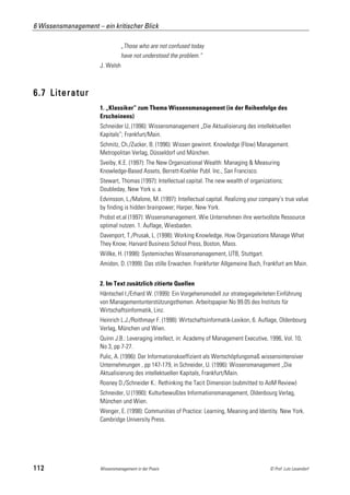 6 Wissensmanagement – ein kritischer Blick

                                 „Those who are not confused today
                                 have not understood the problem.“
                      J. Welsh



6.7 Literatur
                      1. „Klassiker“ zum Thema Wissensmanagement (in der Reihenfolge des
                      Erscheinens)
                      Schneider U, (1996): Wissensmanagement „Die Aktualisierung des intellektuellen
                      Kapitals“; Frankfurt/Main.
                      Schmitz, Ch./Zucker, B. (1996): Wissen gewinnt. Knowledge (Flow) Management.
                      Metropolitan Verlag, Düsseldorf und München.
                      Sveiby, K.E. (1997): The New Organizational Wealth: Managing & Measuring
                      Knowledge-Based Assets, Berrett-Koehler Publ. Inc., San Francisco.
                      Stewart, Thomas (1997): Intellectual capital. The new wealth of organizations;
                      Doubleday, New York u. a.
                      Edvinsson, L./Malone, M. (1997): Intellectual capital. Realizing your company’s true value
                      by finding is hidden brainpower; Harper, New York.
                      Probst et.al (1997): Wissensmanagement. Wie Unternehmen ihre wertvollste Ressource
                      optimal nutzen. 1. Auflage, Wiesbaden.
                      Davenport, T./Prusak, L. (1998): Working Knowledge. How Organizations Manage What
                      They Know; Harvard Business School Press, Boston, Mass.
                      Willke, H. (1998): Systemisches Wissensmanagement, UTB, Stuttgart.
                      Amidon, D. (1999): Das stille Erwachen. Frankfurter Allgemeine Buch, Frankfurt am Main.


                      2. Im Text zusätzlich zitierte Quellen
                      Häntschel I./Erhard W. (1999): Ein Vorgehensmodell zur strategiegeleiteten Einführung
                      von Managementunterstützungsthemen. Arbeitspapier No 99.05 des Instituts für
                      Wirtschaftsinformatik, Linz.
                      Heinrich L.J./Roithmayr F. (1998): Wirtschaftsinformatik-Lexikon, 6. Auflage, Oldenbourg
                      Verlag, München und Wien.
                      Quinn J.B.: Leveraging intellect, in: Academy of Management Executive, 1996, Vol. 10,
                      No 3, pp 7-27.
                      Pulic, A. (1996): Der Informationskoeffizient als Wertschöpfungsmaß wissensintensiver
                      Unternehmungen , pp 147-179, in Schneider, U. (1996): Wissensmanagement „Die
                      Aktualisierung des intellektuellen Kapitals, Frankfurt/Main.
                      Rooney D./Schneider K.: Rethinking the Tacit Dimension (submitted to AoM Review)
                      Schneider, U (1990): Kulturbewußtes Informationsmanagement, Oldenbourg Verlag,
                      München und Wien.
                      Wenger, E. (1998): Communities of Practice: Learning, Meaning and Identity. New York.
                      Cambridge University Press.




112                   Wissensmanagement in der Praxis                                          © Prof. Lutz Leuendorf
 
