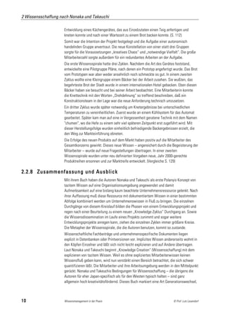 2 Wissensschaffung nach Nonaka und Takeuchi

                     Entwicklung eines Küchengerätes, das aus Einzelzutaten einen Teig anfertigen und
                     kneten konnte und nach einer Wartezeit zu einem Brot backen konnte. (S. 112)
                     Somit war die Intention der Projekt festgelegt und die Aufgabe einer autonomisch
                     handelnden Gruppe anvertraut. Die neue Konstellation von einer statt drei Gruppen
                     sorgte für die Voraussetzungen „kreatives Chaos“ und „notwendige Vielfalt“. Die große
                     Mitarbeiterzahl sorgte außerdem für ein redundantes Arbeiten an der Aufgabe.
                     Die erste Wissensspirale hatte drei Zyklen. Nachdem die Art des Gerätes feststand,
                     entwickelte eine Pilotgruppe Pläne, nach denen ein Prototyp angefertigt wurde. Das Brot
                     vom Prototypen war aber weder ansehnlich noch schmeckte es gut. In einem zweiten
                     Zyklus wollte eine Kleingruppe einem Bäcker bei der Arbeit zusehen. Sie wußten, das
                     begehrteste Brot der Stadt wurde in einem internationalen Hotel gebacken. Eben diesen
                     Bäcker haben sie besucht und bei seiner Arbeit beobachtet. Eine Mitarbeiterin konnte
                     die Knettechnik mit den Worten „Drehdehnung“ so treffend beschreiben, daß ein
                     Konstruktionsteam in der Lage war die neue Anforderung technisch umzusetzen.
                     Ein dritter Zyklus wurde später notwendig um Knetergebnisse bei unterschiedlichen
                     Temperaturen zu vereinheitlichen. Zuerst wurde an einem Kühlsystem für das Automat
                     gearbeitet. Später kam man auf eine in Vergessenheit geratene Technik mit dem Namen
                     "chumen", wo die Hefe zu einem sehr viel späteren Zeitpunkt erst zugeführt wird. Mit
                     dieser Herstellungsfolge wurden einheitlich befriedigende Backergebnissen erzielt, die
                     den Weg zur Markteinführung ebneten.
                     Die Erfolge des neuen Produkts auf dem Markt haben positiv auf die Mitarbeiter des
                     Gesamtkonzerns gewirkt. Dieses neue Wissen – angereichert durch die Begeisterung der
                     Mitarbeiter – wurde auf neue Fragestellungen übertragen. In einer zweiten
                     Wissensspirale wurden unter neu definierten Vorgaben neue, Jahr 2000-gerechte
                     Produktreihen ersonnen und zur Marktreife entwickelt. (Vergleiche S. 129)

2.2.8 Zusammenfassung und Ausblick
                     Mit ihrem Buch haben die Autoren Nonaka und Takeuchi als erste Polanyis Konzept von
                     tazitem Wissen auf eine Organisationsumgebung angewendet und damit
                     Aufmerksamkeit auf eine bislang kaum beachtete Unternehmensressource gelenkt. Nach
                     ihrer Auffassung muß diese Ressource mit dokumentiertem Wissen in einer bestimmten
                     Abfolge kombiniert werden um Unternehmenswissen in Fluß zu bringen. Die einzelnen
                     Durchgänge von diesem Kreislauf bilden die Phasen von einem Entwicklungsprojekt und
                     regen nach einer Beurteilung zu einem neuen „Knowledge Zyklus“ Durchgang an. Sowie
                     die Wissensdissemination im Laufe eines Projekts zunimmt und sogar weitere
                     Entwicklungsprojekte anregen kann, ziehen die einzelnen Zyklen immer größere Kreise.
                     Die Metapher der Wissensspirale, die die Autoren benutzen, kommt so zustande.
                     Wissenschaftliche Fachbeiträge und unternehmensspezifische Dokumenten liegen
                     explizit in Datenbanken oder Printversionen vor. Implizites Wissen andererseits wohnt in
                     den Köpfen Einzelner und läßt sich nicht leicht explizieren und auf Andere übertragen.
                     Laut Nonaka und Takeuchi beginnt „Knowledge Creation“ (Wissensschaffung) mit dem
                     explizieren von tazitem Wissen. Weil es ohne expliziertes Mitarbeiterwissen keinen
                     Wissensfluß geben kann, wird nun verstärkt einen Bereich betrachtet, die sich schwer
                     quantifizieren läßt. Die Mitarbeiter und ihre Arbeitsumgebung werden in den Mittelpunkt
                     gerückt. Nonaka und Takeuchis Bedingungen für Wissensschaffung – die übrigens die
                     Autoren für eher Japan-spezifisch als für den Westen typisch halten – sind ganz
                     allgemein hoch kreativitätsfördernd. Dieses Buch markiert eine Art Generationswechsel,



10                   Wissensmanagement in der Praxis                                        © Prof. Lutz Leuendorf
 