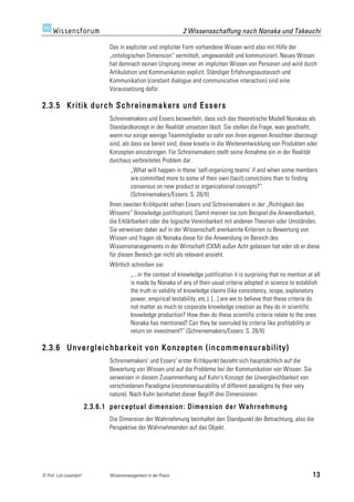2 Wissensschaffung nach Nonaka und Takeuchi

                               Das in expliziter und impliziter Form vorhandene Wissen wird also mit Hilfe der
                               „ontologischen Dimension“ vermittelt, umgewandelt und kommuniziert. Neues Wissen
                               hat demnach seinen Ursprung immer im impliziten Wissen von Personen und wird durch
                               Artikulation und Kommunikation explizit. Ständiger Erfahrungsaustausch und
                               Kommunikation (constant dialogue and communicative interaction) sind eine
                               Voraussetzung dafür.

2.3.5 Kritik durch Schreinemakers und Essers
                               Schreinemakers und Essers bezweifeln, dass sich das theoretische Modell Nonakas als
                               Standardkonzept in der Realität umsetzen lässt. Sie stellen die Frage, was geschieht,
                               wenn nur einige wenige Teammitglieder so sehr von ihren eigenen Ansichten überzeugt
                               sind, als dass sie bereit sind, diese kreativ in die Weiterentwicklung von Produkten oder
                               Konzepten einzubringen. Für Schreinemakers stellt seine Annahme ein in der Realität
                               durchaus verbreitetes Problem dar.
                                         „What will happen in these 'self-organizing teams' if and when some members
                                         are committed more to some of their own (tacit) convictions than to finding
                                         consensus on new product or organizational concepts?“
                                         (Schreinemakers/Essers: S. 28/II)
                               Ihren zweiten Kritikpunkt sehen Essers und Schreinemakers in der „Richtigkeit des
                               Wissens“ (knowledge justification). Damit meinen sie zum Beispiel die Anwendbarkeit,
                               die Erklärbarkeit oder die logische Vereinbarkeit mit anderen Theorien oder Umständen.
                               Sie verweisen dabei auf in der Wissenschaft anerkannte Kriterien zu Bewertung von
                               Wissen und fragen ob Nonaka diese für die Anwendung im Bereich des
                               Wissensmanagements in der Wirtschaft (CKM) außer Acht gelassen hat oder ob er diese
                               für diesen Bereich gar nicht als relevant ansieht.
                               Wörtlich schreiben sie:
                                         „...in the context of knowledge justification it is surprising that no mention at all
                                         is made by Nonaka of any of their usual criteria adopted in science to establish
                                         the truth or validity of knowledge claims (like consistency, scope, explanatory
                                         power, empirical testability, etc.). [...] are we to believe that these criteria do
                                         not matter as much to corporate knowledge creation as they do in scientific
                                         knowledge production? How then do these scientific criteria relate to the ones
                                         Nonaka has mentioned? Can they be overruled by criteria like profitability or
                                         return on investment?“ (Schreinemakers/Essers: S. 28/II)

2.3.6 Unvergleichbarkeit von Konzepten (incommensurability)
                               Schreinemakers' und Essers' erster Kritikpunkt bezieht sich hauptsächlich auf die
                               Bewertung von Wissen und auf die Probleme bei der Kommunikation von Wissen. Sie
                               verweisen in diesem Zusammenhang auf Kuhn's Konzept der Unvergleichbarkeit von
                               verschiedenen Paradigma (incommensurability of different paradigms by their very
                               nature). Nach Kuhn beinhaltet dieser Begriff drei Dimensionen:
                         2.3.6.1 perceptual dimension: Dimension der Wahrnehmung
                               Die Dimension der Wahrnehmung beinhaltet den Standpunkt der Betrachtung, also die
                               Perspektive der Wahrnehmenden auf das Objekt.




© Prof. Lutz Leuendorf         Wissensmanagement in der Praxis                                                            13
 