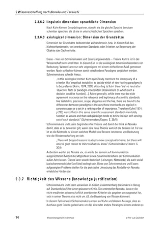 2 Wissensschaffung nach Nonaka und Takeuchi

             2.3.6.2 linguistic dimension: sprachliche Dimension
                     Nach Kuhn können Gesprächspartner, obwohl sie die gleiche Sprache benutzen
                     scheinbar sprechen, als ob sie in unterschiedlichen Sprachen sprechen.

             2.3.6.3 axiological dimension: Dimension der Grundsätze
                     Dimension der Grundsätze bedeutet das Vorhandensein, bzw. in diesem Fall das
                     Nichtvorhandensein, von anerkannten Standards oder Kriterien zur Bewertung der
                     Objekte oder Sachverhalte.

                     Diese – hier von Schreinemakers und Essers angewendete – Theorie Kuhn's ist in der
                     Wissenschaft sehr umstritten. In diesem Fall ist die axiological dimension besonders von
                     Bedeutung. Wissen kann nur sehr ungenügend mit einem einheitlichen Maß gemessen
                     werden. Noch schlechter können somit verschiedene Paradigma verglichen werden.
                     Schreinemakers schreibt hierzu:
                               „In this axiological context Kuhn specifically mentions the inadequacy of a
                               criterion like 'empirical testability' to decide which of two rivaling paradigms is
                               to be preferred (Kuhn, 1974, 260f). According to Kuhn there 'are' no neutral or
                               'objective' facts or paradigm-independent observations on which such a
                               decision could be founded [...]. More generally, while there may be wide
                               agreement in science on the relevance and legitimacy of scientific standards
                               like testability, precision, scope, elegance and the like, there are bound to be
                               differences between paradigms in the way these standards are applied in
                               concrete cases or a set in a ranking order of importance. Therefore Kuhn (1974,
                               p.262) insists that in this sense scientific assessment standards inevitably
                               function as values and that each paradigm tends to define its own self-serving
                               set of such standards“ (Schreinemakers/Essers: S. 29/II)
                     Schreinemakers und Essers begründen ihre Theorie und damit die Kritik an Nonaka
                     damit, dass es zu bewerten gilt, wann eine neue Theorie wirklich die bessere ist. Für sie
                     ist es die Methode zu wissen welches Modell das Bessere ist ebenso von Bedeutung
                     wie die Wissensschaffung an sich.
                               „There will be good reasons to adopt a new conceptual scheme, but there will
                               also be good reason to stick to what you know“ (Schreinemakers/Essers: S.
                               30/I)
                     Außerdem werfen sie Nonaka vor, er würde bei seinem auf Kommunikation
                     ausgerichtetem Modell die Möglichkeit eines Zusammenbrechens der Kommunikation
                     außer Acht lassen. Dieses kann sowohl technisch (Leitungen, Netzwerke) als auch sozial
                     (zwischenmenschliche Konflikte) bedingt sein. Diese von Schreinemakers und Essers
                     aufgezeigten Probleme stellen für die praktische Umsetzung des Modells von Nonaka
                     erhebliche Hürden dar.

2.3.7 Richtigkeit des Wissens (knowledge justification)
                     Schreinemakers und Essers verweisen in diesem Zusammenhang (besonders in Bezug
                     auf Standards) auf ihre zuvor geäusserte Kritik. Sie unterstellen Nonaka, dass er die
                     nicht erwähnten wissenschaftlich anerkannten Kriterien als gegeben vorausgesetzt hat,
                     sich in seiner Theorie also nicht um z.B. die Bewertung von Wissen kümmert.
                     In diesem Fall verweist Schreinemakers erneut auf Kuhn und dessen Aussage, dass es
                     durchaus gute Gründe geben kann um das eine oder andere Paradigma einem anderen zu



14                   Wissensmanagement in der Praxis                                              © Prof. Lutz Leuendorf
 