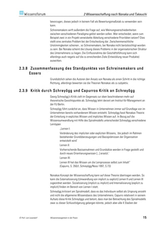 2 Wissensschaffung nach Nonaka und Takeuchi

                         bevorzugen, dieses jedoch in keinem Fall als Bewertungsmaßstab zu verwenden sein
                         kann.
                         Schreinemakers wirft außerdem die Frage auf, wie Meinungsverschiedenheiten
                         zwischen verschiedenen Paradigma gelöst werden sollen. Wer entscheidet, wenn zum
                         Beispiel zwei in ein Projekt verwickelte Abteilung verschiedene Prioritäten setzen? Dies
                         stellt eine zentrales Problem bei der Entscheidung dar. Zwischenmenschliche
                         Unstimmigkeiten scheinen , so Schreinemakers, bei Nonaka nicht berücksichtigt worden
                         zu sein. Bei Nonaka scheint die Lösung dieses Problems in der organisatorischen Struktur
                         des Unternehmens zu liegen. Die Einflussnahme der Geschäftsführung kann sich
                         allerdings auch negativ auf die zu erreichenden Ziele (Entwicklung neuer Produkte)
                         auswirken.

2.3.8 Zusammenfassung des Standpunktes von Schreinemakers und
      Essers
                         Grundsätzlich sehen die Autoren den Ansatz von Nonaka als einen Schritt in die richtige
                         Richtung, allerdings bewerten sie die Theorien Nonakas als zu subjektiv.

2.3.9 Kritik durch Schreyögg und Capurros Kritik an Schreyögg
                         Georg Schreyögg's Kritik zielt im Gegensatz zur oben beschriebenen mehr auf
                         theoretische Gesichtspunkte ab. Schreyögg lehrt derzeit am Institut für Management an
                         der FU Berlin.
                         Schreyögg führt zunächst an, dass Wissen in Unternehmen immer auf Grundlage von im
                         Unternehmen bereits vorhandenem Wissen entsteht. Schreyögg fasst Nonakas Theorie
                         der Einteilung in explizites Wissen und implizites Wissen auf. In Bezug auf die
                         Wissensumwandlung mit Hilfe des Spiralmodells unterscheidet Schreyögg verschiedene
                         Lerntypen
                                   „Lernen I:
                                   Veränderung des impliziten oder expliziten Wissens, 'die jedoch im Rahmen
                                   bestehender Grundüberzeugungen und Basisprämissen der Organisation
                                   entwickelt wird'
                                   Lernen II:
                                   Vorherrschende Basisannahmen und Grundsätze werden in Frage gestellt und
                                   durch neues Orientierungswissen [...] ersetzt.'
                                   Lernen III:
                                   Lernen III hat das Wissen um die Lernprozesse selbst zum Inhalt“
                                   (Capurro, S. 350/I, Schreyögg/Noss 1997, S.73)


                         Nonakas Konzept der Wissensschaffung kann auf diese Theorie übertragen werden. So
                         kann die Externalisierung (Umwandlung von implizit zu explizit) Lernen II und Lernen III
                         zugeordnet werden. Sozialisierung (implizit zu implizit) und Internalisierung (explizit zu
                         implizit) finden im Bereich von Lernen I statt.
                         Schreyögg kritisiert am Spiralmodell, dass es das Individuum selbst als Ursprung ansieht
                         und nicht die allgemeine Wissensbasis des Unternehmens. Capurro relativiert in seinem
                         Aufsatz diese Kritik Schreyöggs und betont, dass man bei Betrachtung des Spiralmodells
                         zwar zu dieser Schlussfolgerung gelangen könnte, jedoch aber alle 4 Stadien der



© Prof. Lutz Leuendorf   Wissensmanagement in der Praxis                                                         15
 