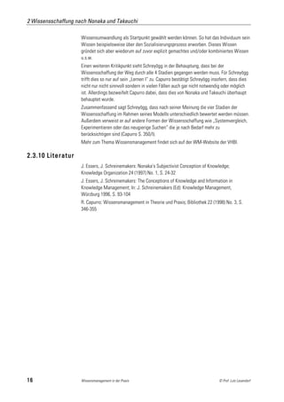 2 Wissensschaffung nach Nonaka und Takeuchi

                     Wissensumwandlung als Startpunkt gewählt werden können. So hat das Individuum sein
                     Wissen beispielsweise über den Sozialisierungsprozess erworben. Dieses Wissen
                     gründet sich aber wiederum auf zuvor explizit gemachtes und/oder kombiniertes Wissen
                     u.s.w.
                     Einen weiteren Kritikpunkt sieht Schreyögg in der Behauptung, dass bei der
                     Wissensschaffung der Weg durch alle 4 Stadien gegangen werden muss. Für Schreyögg
                     trifft dies so nur auf sein „Lernen I“ zu. Capurro bestätigt Schreyögg insofern, dass dies
                     nicht nur nicht sinnvoll sondern in vielen Fällen auch gar nicht notwendig oder möglich
                     ist. Allerdings bezweifelt Capurro dabei, dass dies von Nonaka und Takeuchi überhaupt
                     behauptet wurde.
                     Zusammenfassend sagt Schreyögg, dass nach seiner Meinung die vier Stadien der
                     Wissensschaffung im Rahmen seines Modells unterschiedlich bewertet werden müssen.
                     Außerdem verweist er auf andere Formen der Wissensschaffung wie „Systemvergleich,
                     Experimentieren oder das neugierige Suchen“ die je nach Bedarf mehr zu
                     berücksichtigen sind (Capurro S. 350/I).
                     Mehr zum Thema Wissensmanagement findet sich auf der WM-Website der VHBI.

2.3.10 Literatur
                     J. Essers, J. Schreinemakers: Nonaka's Subjectivist Conception of Knowledge;
                     Knowledge Organization 24 (1997) No. 1, S. 24-32
                     J. Essers, J. Schreinemakers: The Conceptions of Knowledge and Information in
                     Knowledge Management; In: J. Schreinemakers (Ed): Knowledge Management,
                     Würzburg 1996, S. 93-104
                     R. Capurro: Wissensmanagement in Theorie und Praxis; Bibliothek 22 (1998) No. 3, S.
                     346-355




16                   Wissensmanagement in der Praxis                                           © Prof. Lutz Leuendorf
 