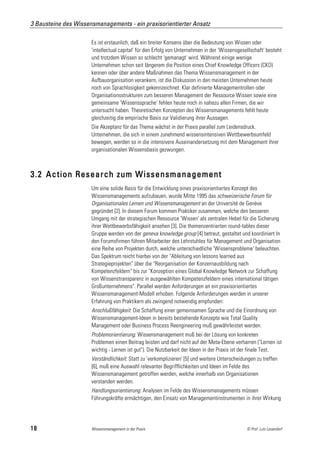 3 Bausteine des Wissensmanagements - ein praxisorientierter Ansatz

                      Es ist erstaunlich, daß ein breiter Konsens über die Bedeutung von Wissen oder
                      'intellectual capital' für den Erfolg von Unternehmen in der 'Wissensgesellschaft' besteht
                      und trotzdem Wissen so schlecht 'gemanagt' wird. Während einige wenige
                      Unternehmen schon seit längerem die Position eines Chief Knowledge Officers (CKO)
                      kennen oder über andere Maßnahmen das Thema Wissensmanagement in der
                      Aufbauorganisation verankern, ist die Diskussion in den meisten Unternehmen heute
                      noch von Sprachlosigkeit gekennzeichnet. Klar definierte Managementrollen oder
                      Organisationsstrukturen zum besseren Management der Ressource Wissen sowie eine
                      gemeinsame 'Wissenssprache' fehlen heute noch in nahezu allen Firmen, die wir
                      untersucht haben. Theoretischen Konzepten des Wissensmanagements fehlt heute
                      gleichzeitig die empirische Basis zur Validierung ihrer Aussagen.
                      Die Akzeptanz für das Thema wächst in der Praxis parallel zum Leidensdruck.
                      Unternehmen, die sich in einem zunehmend wissensintensiven Wettbewerbsumfeld
                      bewegen, werden so in die intensivere Auseinandersetzung mit dem Management ihrer
                      organisationalen Wissensbasis gezwungen.



3.2 Action Research zum Wissensmanagement
                      Um eine solide Basis für die Entwicklung eines praxisorientiertes Konzept des
                      Wissensmanagements aufzubauen, wurde Mitte 1995 das schweizerische Forum für
                      Organisationales Lernen und Wissensmanagement an der Université de Genève
                      gegründet [2]. In diesem Forum kommen Praktiker zusammen, welche den besseren
                      Umgang mit der strategischen Ressource 'Wissen' als zentralen Hebel für die Sicherung
                      ihrer Wettbewerbsfähigkeit ansehen [3]. Die themenzentrierten round-tables dieser
                      Gruppe werden von der geneva knowledge group [4] betreut, gestaltet und koordiniert In
                      den Forumsfirmen führen Mitarbeiter des Lehrstuhles für Management und Organisation
                      eine Reihe von Projekten durch, welche unterschiedliche 'Wissensprobleme' beleuchten.
                      Das Spektrum reicht hierbei von der "Ableitung von lessons learned aus
                      Strategieprojekten" über die "Reorganisation der Konzernausbildung nach
                      Kompetenzfeldern" bis zur "Konzeption eines Global Knowledge Network zur Schaffung
                      von Wissenstransparenz in ausgewählten Kompetenzfeldern eines international tätigen
                      Großunternehmens". Parallel werden Anforderungen an ein praxisorientiertes
                      Wissensmanagement-Modell erhoben. Folgende Anforderungen werden in unserer
                      Erfahrung von Praktikern als zwingend notwendig empfunden:
                      Anschlußfähigkeit: Die Schaffung einer gemeinsamen Sprache und die Einordnung von
                      Wissensmanagement-Ideen in bereits bestehende Konzepte wie Total Quality
                      Management oder Business Process Reengineering muß gewährleistet werden.
                      Problemorientierung: Wissensmanagement muß bei der Lösung von konkreten
                      Problemen einen Beitrag leisten und darf nicht auf der Meta-Ebene verharren ("Lernen ist
                      wichtig - Lernen ist gut"). Die Nutzbarkeit der Ideen in der Praxis ist der finale Test.
                      Verständlichkeit: Statt zu 'verkomplizieren' [5] und weitere Unterscheidungen zu treffen
                      [6], muß eine Auswahl relevanter Begrifflichkeiten und Ideen im Felde des
                      Wissensmanagement getroffen werden, welche innerhalb von Organisationen
                      verstanden werden.
                      Handlungsorientierung: Analysen im Felde des Wissensmanagements müssen
                      Führungskräfte ermächtigen, den Einsatz von Managementinstrumenten in ihrer Wirkung




18                    Wissensmanagement in der Praxis                                          © Prof. Lutz Leuendorf
 