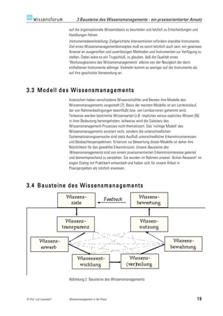 3 Bausteine des Wissensmanagements - ein praxisorientierter Ansatz

                         auf die organisationale Wissensbasis zu beurteilen und letzlich zu Entscheidungen und
                         Handlungen führen.
                         Instrumentebereitstellung: Zielgerichtete Interventionen erfordern erprobte Instrumente.
                         Ziel eines Wissensmanagementkonzeptes muß es somit letztlich auch sein, ein gewisses
                         Arsenal an ausgereiften und zuverlässigen Methoden und Instrumenten zur Verfügung zu
                         stellen. Dabei wäre es ein Trugschluß, zu glauben, daß die Qualität eines
                         'Werkzeugkastens des Wissensmanagements' alleine von der Neuigkeit der darin
                         enthaltenen Instrumente abhinge. Vielmehr kommt es weniger auf die Instrumente als
                         auf ihre geschickte Verwendung an.



3.3 Modell des Wissensmanagements
                         Inzwischen haben verschiedene Wissenschaftler und Berater ihre Modelle des
                         Wissensmanagements vorgestellt [7]. Basis der meisten Modelle ist ein Lernkreislauf,
                         der von Rahmenbedingungen beeinflußt bzw. von Lernbarrieren gehemmt wird.
                         Teilweise werden bestimmte Wissensarten (z.B. implizites versus explizites Wissen [8])
                         in ihrer Bedeutung hervorgehoben, teilweise wird die Substanz des
                         Wissensmanagement-Prozesses nicht thematisiert. Das 'richtige Modell' des
                         Wissensmanagements existiert nicht, sondern die unterschiedlichen
                         Systematisierungsversuche sind stets Ausfluß unterschiedlicher Erkenntnisinteressen
                         und Beobachterperspektiven. Kriterium zur Bewertung dieser Modelle ist daher ihre
                         Nützlichkeit für das gewählte Erkenntnisziel. Unsere Bausteine des
                         Wissensmanagements sind von einem praxisorientierten Erkenntnisinteresse geleitet
                         und dementsprechend zu verstehen. Sie wurden im Rahmen unserer 'Action Research' im
                         engen Dialog mit Praktikern entwickelt und haben sich für unsere Arbeit in
                         Praxisprojekten als nützlich erwiesen.



3.4 Bausteine des Wissensmanagements




                         Abbildung 2: Bausteine des Wissensmanagements



© Prof. Lutz Leuendorf   Wissensmanagement in der Praxis                                                      19
 
