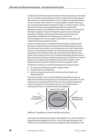 3 Bausteine des Wissensmanagements - ein praxisorientierter Ansatz



                      Die Bausteine des Wissensmanagements stellen eine Konzeptualisierung von Aktivitäten
                      dar, die unmittelbar wissensbezogen sind und keiner anderen externen Logik folgen [9].
                      Wenn 'klassische' Unternehmensprobleme in Form von Wissensmanagementproblemen
                      reformuliert werden sollen, scheint uns ein solches Vorgehen zwingend notwendig zu
                      sein. Die Anordnung der Bausteine folgt zwei Prinzipien. Ein 'äußerer Kreislauf', mit den
                      Elementen Zielsetzung, Umsetzung und Messung bildet einen traditionellen
                      Managementprozeß ab. Dieser Regelkreis erfüllt mehrere Aufgaben. Er verdeutlicht die
                      Wichtigkeit strategischer Aspekte im Wissensmanagement sowie die Bedeutung
                      eindeutiger und konkreter Zielsetzungen. Darüber hinaus berücksichtigt er die
                      Notwendigkeit, die Möglichkeiten der Messung auch im Bereich des
                      Wissensmanagements so weit wie möglich auszuschöpfen, um so der Idee einer
                      zielgerichteten Steuerung gerecht zu werden.
                      Im inneren Kreislauf finden wir die Bausteine Wissenstransparenz, Wissenserwerb,
                      Wissensentstehung, Wissens(ver)teilung, Wissensbewahrung und Wissensnutzung.
                      Viele Wissensprobleme entstehen, weil die Organisation einem oder mehreren dieser
                      Bausteine zu wenig Beachtung schenkt und somit den Wissenskreislauf stört. Wenn
                      beispielsweise keine Transparenz über intern erstellte Berichte der Marktforschung
                      besteht, können diese Kenntnisse nicht im Produktentwicklungsprozeß genutzt werden.
                      Wenn die einzelnen Schritte eines Problemlösungsprozesses nicht dokumentiert werden,
                      können sie dem organisationalen Gedächtnis der Organisation entfallen und die
                      Wiederholung eines erfolgreich durchgeführten Prozesses unmöglich machen.
                      Die Definition von Bausteinen des Wissensmanagements hat mehrere Vorteile:
                          sie strukturiert den Managementprozeß in logische Phasen
                          sie bietet Ansätze für Interventionen
                          sie liefert ein erprobtes Suchraster für die Suche nach den Ursachen von
                           'Wissensproblemen'
                      Gleichzeitig wird betont, daß die einzelnen Bausteine aufeinander einwirken und
                      Maßnahmen des Wissensmanagements nie isoliert betrachtet werden dürfen. In vielen
                      Organisationen sind beispielsweise die Prozesse der internen Wissensentwicklung
                      sowohl vom Zielsystem des Unternehmens als auch von den Bedürfnissen der
                      zukünftigen Nutzer des zu entwickelnden Know-how abgekoppelt.




                      Abbildung 3: Entkopplung von Prozessen der Wissensentstehung


                      Unsere Bausteine erheben keinen Anspruch, theoriebildend zu sein. Sie sind vielmehr ein
                      pragmatisches Sprachangebot an die Praxis. Unsere Erfahrungen haben gezeigt, daß
                      Praktiker mit Hilfe der Bausteine des Wissensmanagements Wissensprobleme in ihren



20                    Wissensmanagement in der Praxis                                          © Prof. Lutz Leuendorf
 