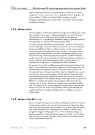 3 Bausteine des Wissensmanagements - ein praxisorientierter Ansatz

                         Organisationen besser einordnen und verstehen können. So fällt Ihnen die Auswahl
                         geeigneter Instrumente leichter und sie können das Leitbild 'besserer Umgang mit der
                         Ressource Wissen' in kleine, handhabbare Maßnahmenpakete unterteilen.
                         Im folgenden werden Grundideen und Instrumente innerhalb der einzelnen Bausteine
                         vorgestellt und illustriert.



3.4.1 Wissensziele
                         Wissensziele geben den Aktivitäten des Wissensmanagements eine Richtung. Sie legen
                         fest, auf welchen Ebenen welche Fähigkeiten aufgebaut werden sollen. Normative
                         Wissensziele richten sich dabei auf die Schaffung einer 'wissensbewußten'
                         Unternehmenskultur, in der Teilung und Weiterentwicklung der eigenen Fähigkeiten, die
                         Voraussetzungen für ein effektives Wissensmanagement schafft.
                         Strategische Wissensziele definieren organisationales 'Kernwissen' und beschreiben
                         somit den zukünftigen Kompetenzbedarf eines Unternehmens. Sie ein anzustrebendes
                         Kompetenzportfolio für die Zukunft fest. Dabei orientieren sie sich am langfristigen
                         Aufbau von Kompetenzen der Organisation und bilden somit eine bewußte Ergänzung
                         herkömmlicher Planungsaktivitäten. Traditionelle Zielkategorien strategischer oder
                         finanzieller Planung, wie beispielsweise Umsatzwachstums- oder Marktanteilsziele,
                         werden weiterhin ihre Bedeutung behalten. Die wachsende Bedeutung von Wissen als
                         kritischer Größe des Unternehmenserfolges läßt jedoch eine Einbeziehung von
                         Wissenszielen in den Katalog der Unternehmensziele sinnvoll erscheinen.
                         Ein zentrales Problem vieler neuer Managementansätze besteht darin, daß sie auf der
                         Ebene strategischer Reflexion verharren und die Resultate dieser Reflexion nicht in die
                         konkrete Implementierungsphase gelangen. Operative Wissensziele sorgen für die
                         Umsetzung des Wissensmanagements und sichern die notwendige Konkretisierung der
                         normativen und strategischen Zielvorgaben. Typische operative Wissensziele wären
                         beispielsweise das Herstellen der Verfügbarkeit aller intern erstellten Dokumente der
                         Organisation auf einem Intranet oder die Festlegung eines Englischniveaus, das von allen
                         Mitarbeitern erreicht werden soll. Die Definition operativer Wissensziele soll also
                         verhindern, daß es zu einem 'Verkümmern' des Wissensmanagements auf der Stabs-
                         oder Strategieebene kommt, beziehungsweise daß der Wissensaspekt dem operativen
                         Geschäft 'zum Opfer fällt'. Wenn dies gelingen soll, müssen operative Wissensziele
                         ausreichend konkret formuliert sein und organisationsweit mit ganzer Konsequenz
                         verfolgt werden.



3.4.2 Wissensidentifikation
                         Bevor aufwendige Anstrengungen zum Aufbau neuer Fähigkeiten unternommen werden,
                         ist es angeraten, sich über intern oder extern bereits vorliegendes Wissen oder Know-
                         how zu informieren. Den meisten Großunternehmen fällt es heute schwer, den Überblick
                         über interne und externe Daten, Informationen und Fähigkeiten zu behalten. Diese
                         mangelnde Transparenz führt zu Ineffizienzen, 'uninformierten' Entscheidungen und
                         Doppelspurigkeiten. Ein effektives Wissensmanagement muß daher ein hinreichendes
                         Maß an interner und externer Transparenz schaffen und den einzelnen Mitarbeiter bei
                         seinen Suchaktivitäten unterstützen.




© Prof. Lutz Leuendorf   Wissensmanagement in der Praxis                                                        21
 