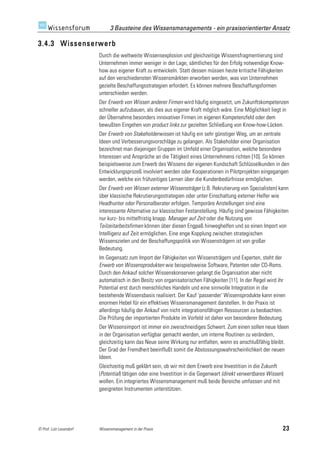 3 Bausteine des Wissensmanagements - ein praxisorientierter Ansatz

3.4.3 Wissenserwerb
                         Durch die weltweite Wissensexplosion und gleichzeitige Wissensfragmentierung sind
                         Unternehmen immer weniger in der Lage, sämtliches für den Erfolg notwendige Know-
                         how aus eigener Kraft zu entwickeln. Statt dessen müssen heute kritische Fähigkeiten
                         auf den verschiedensten Wissensmärkten erworben werden, was von Unternehmen
                         gezielte Beschaffungsstrategien erfordert. Es können mehrere Beschaffungsformen
                         unterschieden werden.
                         Der Erwerb von Wissen anderer Firmen wird häufig eingesetzt, um Zukunftskompetenzen
                         schneller aufzubauen, als dies aus eigener Kraft möglich wäre. Eine Möglichkeit liegt in
                         der Übernahme besonders innovativer Firmen im eigenen Kompetenzfeld oder dem
                         bewußten Eingehen von product links zur gezielten Schließung von Know-how-Lücken.
                         Der Erwerb von Stakeholderwissen ist häufig ein sehr günstiger Weg, um an zentrale
                         Ideen und Verbesserungsvorschläge zu gelangen. Als Stakeholder einer Organisation
                         bezeichnet man diejenigen Gruppen im Umfeld einer Organisation, welche besondere
                         Interessen und Ansprüche an die Tätigkeit eines Unternehmens richten [10]. So können
                         beispielsweise zum Erwerb des Wissens der eigenen Kundschaft Schlüsselkunden in den
                         Entwicklungsprozeß involviert werden oder Kooperationen in Pilotprojekten eingegangen
                         werden, welche ein frühzeitiges Lernen über die Kundenbedürfnisse ermöglichen.
                         Der Erwerb von Wissen externer Wissensträger (z.B. Rekrutierung von Spezialisten) kann
                         über klassische Rekrutierungsstrategien oder unter Einschaltung externer Helfer wie
                         Headhunter oder Personalberater erfolgen. Temporäre Anstellungen sind eine
                         interessante Alternative zur klassischen Festanstellung. Häufig sind gewisse Fähigkeiten
                         nur kurz- bis mittelfristig knapp. Manager auf Zeit oder die Nutzung von
                         Teilzeitarbeitsfirmen können über diesen Engpaß hinweghelfen und so einen Import von
                         Intelligenz auf Zeit ermöglichen. Eine enge Kopplung zwischen strategischen
                         Wissenszielen und der Beschaffungspolitik von Wissensträgern ist von großer
                         Bedeutung.
                         Im Gegensatz zum Import der Fähigkeiten von Wissensträgern und Experten, steht der
                         Erwerb von Wissensprodukten wie beispielsweise Software, Patenten oder CD-Roms.
                         Durch den Ankauf solcher Wissenskonserven gelangt die Organisation aber nicht
                         automatisch in den Besitz von organisatorischen Fähigkeiten [11]. In der Regel wird ihr
                         Potential erst durch menschliches Handeln und eine sinnvolle Integration in die
                         bestehende Wissensbasis realisiert. Der Kauf 'passender' Wissensprodukte kann einen
                         enormen Hebel für ein effektives Wissensmanagement darstellen. In der Praxis ist
                         allerdings häufig der Ankauf von nicht integrationsfähigen Ressourcen zu beobachten.
                         Die Prüfung der importierten Produkte im Vorfeld ist daher von besonderer Bedeutung.
                         Der Wissensimport ist immer ein zweischneidiges Schwert. Zum einen sollen neue Ideen
                         in der Organisation verfügbar gemacht werden, um interne Routinen zu verändern,
                         gleichzeitig kann das Neue seine Wirkung nur entfalten, wenn es anschlußfähig bleibt.
                         Der Grad der Fremdheit beeinflußt somit die Abstossungswahrscheinlichkeit der neuen
                         Ideen.
                         Gleichzeitig muß geklärt sein, ob wir mit dem Erwerb eine Investition in die Zukunft
                         (Potential) tätigen oder eine Investition in die Gegenwart (direkt verwertbares Wissen)
                         wollen. Ein integriertes Wissensmanagement muß beide Bereiche umfassen und mit
                         geeigneten Instrumenten unterstützen.




© Prof. Lutz Leuendorf   Wissensmanagement in der Praxis                                                       23
 