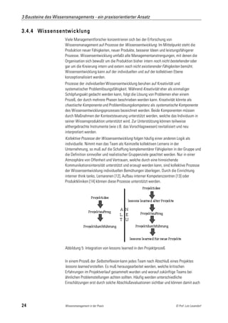 3 Bausteine des Wissensmanagements - ein praxisorientierter Ansatz


3.4.4 Wissensentwicklung
                      Viele Managementforscher konzentrieren sich bei der Erforschung von
                      Wissensmanagement auf Prozesse der Wissensentwicklung. Im Mittelpunkt steht die
                      Produktion neuer Fähigkeiten, neuer Produkte, besserer Ideen und leistungsfähigerer
                      Prozesse. Wissensentwicklung umfaßt alle Managementanstrengungen, mit denen die
                      Organisation sich bewußt um die Produktion bisher intern noch nicht bestehender oder
                      gar um die Kreierung intern und extern noch nicht existierender Fähigkeiten bemüht.
                      Wissensentwicklung kann auf der individuellen und auf der kollektiven Ebene
                      konzeptionalisiert werden.
                      Prozesse der individuellen Wissensentwicklung beruhen auf Kreativität und
                      systematischer Problemlösungsfähigkeit. Während Kreativität eher als einmaliger
                      Schöpfungsakt gedacht werden kann, folgt die Lösung von Problemen eher einem
                      Prozeß, der durch mehrere Phasen beschrieben werden kann. Kreativität könnte als
                      chaotische Komponente und Problemlösungskompetenz als systematische Komponente
                      des Wissensentwicklungsprozesses bezeichnet werden. Beide Komponenten müssen
                      durch Maßnahmen der Kontextsteuerung unterstützt werden, welche das Individuum in
                      seiner Wissensproduktion unterstützt wird. Zur Unterstützung können teilweise
                      althergebrachte Instrumente (wie z.B. das Vorschlagswesen) revitalisiert und neu
                      interpretiert werden.
                      Kollektive Prozesse der Wissensentwicklung folgen häufig einer anderen Logik als
                      individuelle. Nimmt man das Team als Keimzelle kollektiven Lernens in der
                      Unternehmung, so muß auf die Schaffung komplementärer Fähigkeiten in der Gruppe und
                      die Definition sinnvoller und realistischer Gruppenziele geachtet werden. Nur in einer
                      Atmosphäre von Offenheit und Vertrauen, welche durch eine hinreichende
                      Kommunikationsintensität unterstützt und erzeugt werden kann, sind kollektive Prozesse
                      der Wissensentwicklung individuellen Bemühungen überlegen. Durch die Einrichtung
                      interner think tanks, Lernarenen [12], Aufbau interner Kompetenzzentren [13] oder
                      Produktkliniken [14] können diese Prozesse unterstützt werden.




                      Abbildung 5: Integration von lessons learned in den Projektprozeß


                      In einem Prozeß der Selbstreflexion kann jedes Team nach Abschluß eines Projektes
                      lessons learned erstellen. Es muß herausgearbeitet werden, welche kritischen
                      Erfahrungen im Projektverlauf gesammelt wurden und worauf zukünftige Teams bei
                      ähnlichen Problemstellungen achten sollten. Häufig werden unterschiedliche
                      Einschätzungen erst durch solche Abschlußevaluationen sichtbar und können damit auch




24                    Wissensmanagement in der Praxis                                       © Prof. Lutz Leuendorf
 