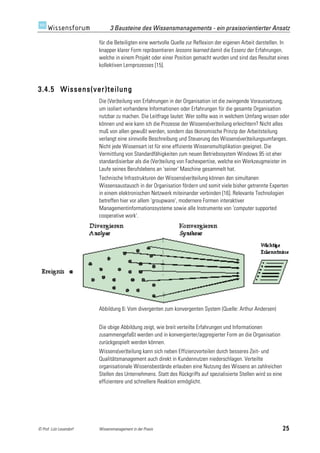 3 Bausteine des Wissensmanagements - ein praxisorientierter Ansatz

                         für die Beteiligten eine wertvolle Quelle zur Reflexion der eigenen Arbeit darstellen. In
                         knapper klarer Form repräsentieren lessons learned damit die Essenz der Erfahrungen,
                         welche in einem Projekt oder einer Position gemacht wurden und sind das Resultat eines
                         kollektiven Lernprozesses [15].



3.4.5 Wissens(ver)teilung
                         Die (Ver)teilung von Erfahrungen in der Organisation ist die zwingende Voraussetzung,
                         um isoliert vorhandene Informationen oder Erfahrungen für die gesamte Organisation
                         nutzbar zu machen. Die Leitfrage lautet: Wer sollte was in welchem Umfang wissen oder
                         können und wie kann ich die Prozesse der Wissens(ver)teilung erleichtern? Nicht alles
                         muß von allen gewußt werden, sondern das ökonomische Prinzip der Arbeitsteilung
                         verlangt eine sinnvolle Beschreibung und Steuerung des Wissens(ver)teilungsumfanges.
                         Nicht jede Wissensart ist für eine effiziente Wissensmultiplikation geeignet. Die
                         Vermittlung von Standardfähigkeiten zum neuen Betriebssystem Windows 95 ist eher
                         standardisierbar als die (Ver)teilung von Fachexpertise, welche ein Werkzeugmeister im
                         Laufe seines Berufslebens an 'seiner' Maschine gesammelt hat.
                         Technische Infrastrukturen der Wissens(ver)teilung können den simultanen
                         Wissensaustausch in der Organisation fördern und somit viele bisher getrennte Experten
                         in einem elektronischen Netzwerk miteinander verbinden [16]. Relevante Technologien
                         betreffen hier vor allem 'groupware', modernere Formen interaktiver
                         Managementinformationssysteme sowie alle Instrumente von 'computer supported
                         cooperative work'.




                         Abbildung 6: Vom divergenten zum konvergenten System (Quelle: Arthur Andersen)


                         Die obige Abbildung zeigt, wie breit verteilte Erfahrungen und Informationen
                         zusammengefaßt werden und in konvergierter/aggregierter Form an die Organisation
                         zurückgespielt werden können.
                         Wissens(ver)teilung kann sich neben Effizienzvorteilen durch besseres Zeit- und
                         Qualitätsmanagement auch direkt in Kundennutzen niederschlagen. Verteilte
                         organisationale Wissensbestände erlauben eine Nutzung des Wissens an zahlreichen
                         Stellen des Unternehmens. Statt des Rückgriffs auf spezialisierte Stellen wird so eine
                         effizientere und schnellere Reaktion ermöglicht.




© Prof. Lutz Leuendorf   Wissensmanagement in der Praxis                                                          25
 