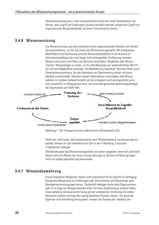 3 Bausteine des Wissensmanagements - ein praxisorientierter Ansatz

                      Wissens(ver)teilung kann in der Zusammenfassung also der reinen Multiplikation von
                      Wissen, dem Zugriff auf Erfahrungen ('lessons learned') oder den zeitgleichen Zugriff auf
                      organisationale Wissensbestände und deren Transformation dienen.



3.4.6 Wissensnutzung
                      Die Wissensnutzung, also der produktive Einsatz organisationalen Wissens zum Nutzen
                      des Unternehmens, ist Ziel und Zweck des Wissensmanagements. Mit erfolgreicher
                      Identifikation und (Ver)Teilung zentraler Wissensbestandteile ist die Nutzung im
                      Unternehmensalltag leider noch lange nicht sichergestellt. Die Nutzung 'fremden'
                      Wissens wird durch eine Reihe von Barrieren beschränkt. Fähigkeiten oder Wissen
                      'fremder' Wissensträger zu nutzen, ist für viele Menschen ein 'widernatürlicher Akt'[17],
                      den sie nach Möglichkeit vermeiden. Die Beibehaltung 'bewährter' Routinen bildet einen
                      Sicherheitsmechanismus, der das Individuum vor Überfremdung schützt und seine
                      Identität aufrechterhält. Dennoch müssen Unternehmen sicherstellen, daß Wissen,
                      welches mit großem Aufwand erstellt und als strategisch wichtig eingeschätzt wird,
                      auch tatsächlich im Alltag genutzt wird, und nicht dem generellen Beharrungsvermögen
                      der Organisation zum Opfer fällt.




                      Abbildung 7: Die Todesspirale einer elektronischen Wissensbasis [18]


                      Stellt man nicht sicher, daß beispielsweise neue 'Wissenssysteme' konsequent genutzt
                      werden, können sie sich innerhalb kurzer Zeit in die in Abbildung 7 skizzierte
                      'Todesspirale' bewegen.
                      Alle Bemühungen des Wissensmanagements sind daher vergebens, wenn der potentielle
                      Nutzer nicht vom Nutzen der neuen Lösung überzeugt ist. Nutzen und Nutzung liegen
                      nicht nur zufällig sprachlich eng beieinander.



3.4.7 Wissensbewahrung
                      Einmal erworbene Fähigkeiten stehen nicht automatisch für die Zukunft zur Verfügung.
                      Die gezielte Bewahrung von Erfahrungen oder Informationen und Dokumenten setzt
                      Managementanstrengungen voraus. Tatsächlich beklagen heute viele Organisationen,
                      daß sie im Zuge von Reorganisationen einen Teil ihres Gedächtnisses verloren haben.
                      Diese kollektive Amnesie beruht häufig auf der unbedachten Zerstörung informeller
                      Netzwerke, welche wichtige aber wenig beachtete Prozesse steuern. Um wertvolle
                      Expertise nicht leichtfertig preiszugeben, müssen die Prozesse der Selektion des



26                    Wissensmanagement in der Praxis                                          © Prof. Lutz Leuendorf
 