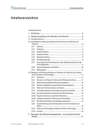 Inhaltsverzeichnis




Inhaltsverzeichnis


                         Inhaltsverzeichnis	
  
                         1 	
   Einleitung .................................................................................. 5 	
  
                         2 	
   W issensschaffung nach Nonaka und Takeuchi .......................... 6 	
  
                         2.1	
   Inhaltsverzeichnis...................................................................................................... 6	
  
                         2.2	
   Das Modell zur Wissensschaffung im Unternehmen nach Nonaka und
                                  Takeuchi..................................................................................................................... 6	
  
                                2.2.1	
       Abstrakt......................................................................................................... 7	
  
                                2.2.2	
       Einleitung ...................................................................................................... 7	
  
                                2.2.3	
       Explizites Wissen......................................................................................... 8	
  
                                2.2.4	
       Implizites Wissen ........................................................................................ 8	
  
                                2.2.5	
       Wissensschaffung ...................................................................................... 8	
  
                                2.2.6	
       Die Wissensspirale ..................................................................................... 8	
  
                                2.2.7	
       Case-Study: die Entwicklung der ersten Brotbackmaschine bei der
                                              Firma Matsushita......................................................................................... 9	
  
                                2.2.8	
       Zusammenfassung und Ausblick............................................................ 10	
  
                                2.2.9	
       Bibliographie.............................................................................................. 11	
  
                         2.3	
   Rezeption und Kritik des Ansatzes von Nonaka und Takeuchi durch Essers,
                                  Schreinemakers und Schreyögg ......................................................................... 11	
  
                                2.3.1	
       Einleitung .................................................................................................... 11	
  
                                2.3.2	
       Nonaka's und Takeuchi's Konzept der Wissensschaffung ............... 11	
  
                                2.3.3	
       Abgrenzung des Begriffs Wissensmanagement ................................. 12	
  
                                2.3.4	
       Nonaka's Subjektiver Ansatz (Schreinemakers/Essers).................... 12	
  
                                2.3.5	
       Kritik durch Schreinemakers und Essers.............................................. 13	
  
                                2.3.6	
       Unvergleichbarkeit von Konzepten (incommensurability) ................. 13	
  
                                2.3.6.1	
   perceptual dimension: Dimension der Wahrnehmung ....................... 13	
  
                                2.3.6.2	
   linguistic dimension: sprachliche Dimension....................................... 14	
  
                                2.3.6.3	
   axiological dimension: Dimension der Grundsätze ............................. 14	
  
                                2.3.7	
       Richtigkeit des Wissens (knowledge justification).............................. 14	
  
                                2.3.8	
       Zusammenfassung des Standpunktes von Schreinemakers und
                                              Essers.......................................................................................................... 15	
  
                                2.3.9	
       Kritik durch Schreyögg und Capurros Kritik an Schreyögg ............... 15	
  
                                2.3.10	
   Literatur....................................................................................................... 16	
  
                         3 	
   Bausteine des W issensmanagements - ein praxisorientierter
                                Ansatz .................................................................................... 17 	
  



© Prof. Lutz Leuendorf   Wissensmanagement in der Praxis                                                                                                         1
 