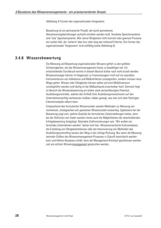3 Bausteine des Wissensmanagements - ein praxisorientierter Ansatz

                      Abbildung 9: Formen des organisationalen Vergessens


                      Bewahrung ist ein permanenter Prozeß, der durch permanente
                      Aktualisierungsbemühungen aufrecht erhalten werden muß. Veraltete Speichersysteme
                      sind 'tote' Speichersysteme. Wer seine Fähigkeiten nicht trainiert oder gewisse Prozesse
                      am Laufen hält, der 'verlernt' über kurz oder lang das mühevoll Erlernte. Die Formen des
                      organisationalen 'Vergessens' sind vielfältig (siehe Abbildung 9).



3.4.8 Wissensbewertung
                      Die Messung und Bewertung organisationalen Wissens gehört zu den größten
                      Schwierigkeiten, die das Wissensmanagement heute zu bewältigen hat. Ein
                      entscheidender Durchbruch konnte in diesem Bereich bisher noch nicht erzielt werden.
                      Wissensmanager können im Gegensatz zu Finanzmanagern nicht auf ein erprobtes
                      Instrumentarium von Indikatoren und Meßverfahren zurückgreifen, sondern müssen neue
                      Wege gehen. Wissen oder Fähigkeiten können selten auf eine Meßdimension
                      zurückgeführt werden und häufig ist der Meßaufwand unvertretbar hoch. Dennoch liegt
                      im Bereich der Wissensbewertung ein bisher stark vernachlässigtes Potential.
                      Ausbildungscontroller, welche den Einfluß ihrer Ausbildungsinvestitionen auf den
                      Unternehmenserfolg nachweisen mußten, haben gezeigt, wie man sich dem flüchtigen
                      Erkenntnisobjekt nähern kann.
                      Entsprechend den formulierten Wissenszielen werden Methoden zur Messung von
                      normativen, strategischen und operativen Wissenszielen notwendig. Spätestens bei der
                      Bewertung zeigt sich, welche Qualität die formulierten Zielvorstellungen hatten, denn
                      bei der Definition von Zielen werden immer auch die Möglichkeiten der abschließenden
                      Erfolgsbewertung festgelegt. Abstrakte Zielformulierungen wie: "Wir wollen ein
                      lernendes Unternehmen werden" rächen sich hier. Wissensorientierte Kulturanalysen,
                      die Erstellung von Fähigkeitenbilanzen oder die Intensivierung von Methoden des
                      Ausbildungscontrolling weisen den Weg in die richtige Richtung. Nur wenn die Messung
                      zentraler Größen des Wissensmanagement-Prozesses in Zukunft vereinfacht werden
                      kann und höhere Akzeptanz erhält, kann der Management-Kreislauf geschlossen werden
                      und von echtem Wissensmanagement gesprochen werden.




28                    Wissensmanagement in der Praxis                                         © Prof. Lutz Leuendorf
 