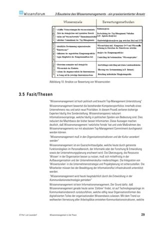 3 Bausteine des Wissensmanagements - ein praxisorientierter Ansatz




                         Abbildung 10: Ansätze zur Bewertung von Wissenszielen



3.5 Fazit/Thesen
                         "Wissensmanagement ist hoch politisch und braucht Top-Management Unterstützung"
                         Wissensmanagement bewertet die bestehenden Kompetenzportfolios innerhalb eines
                         Unternehmens neu und setzt neue Prioritäten. In diesem Prozeß verlieren bisherige
                         Experten häufig ihre Sonderstellung. Wissenstransparenz reduziert
                         Informationsvorsprünge, welche häufig in politischen Spielen von Bedeutung sind. Dies
                         reduziert die Machtbasis der bisher besser Informierten. Diese Aussagen machen
                         deutlich, daß Wissensmanagement 'natürliche Feinde' hat und viele Maßnahmen des
                         Wissensmanagements nur mit absolutem Top-Management Commitment durchgesetzt
                         werden können.
                         "Wissensmanagement muß in den Organisationsstrukturen und der Kultur verankert
                         werden"
                         Wissensmanagement ist ein Querschnittsaufgabe, welche heute durch getrennte
                         Funktionslogiken im Personalbereich, der Informatik oder der Forschung & Entwicklung
                         sowie der Unternehmungsplanung erschwert wird. Die Überzeugung, die Ressource
                         'Wissen' in der Organisation besser zu nutzen, muß sich mittelfristig in der
                         Aufbauorganisation und der Unternehmenskultur niederschlagen. Die Integration von
                         'Wissenszielen' in die Unternehmensstrategie und Projektplanung ist sicherzustellen. Die
                         Mitarbeiter müssen bei der Bewältigung der Informationsflut infrastrukturell unterstützt
                         werden.
                         "Wissensmanagement wird heute hauptsächlich durch die Entwicklung in der
                         Kommunikationstechnologie getrieben"
                         Wissensmanagement ist kein Informationsmanagement. Der Grund dafür, daß
                         Wissensmanagement gerade heute seine 'Zuhörer' findet, ist auf Technologiesprünge im
                         Kommunikationsbereich zurückzuführen, welche völlig neue Organisationsformen des
                         digitalisierten Teiles der organisationalen Wissensbasis zulassen. Mit dem Trend zur
                         weltweiten Vernetzung aller Arbeitsplätze entstehen Kommunikationsstrukturen, welche




© Prof. Lutz Leuendorf   Wissensmanagement in der Praxis                                                      29
 