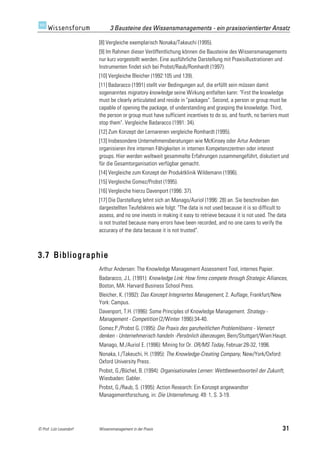 3 Bausteine des Wissensmanagements - ein praxisorientierter Ansatz

                         [8] Vergleiche exemplarisch Nonaka/Takeuchi (1995).
                         [9] Im Rahmen dieser Veröffentlichung können die Bausteine des Wissensmanagements
                         nur kurz vorgestellt werden. Eine ausführliche Darstellung mit Praxisillustrationen und
                         Instrumenten findet sich bei Probst/Raub/Romhardt (1997).
                         [10] Vergleiche Bleicher (1992:105 und 139).
                         [11] Badaracco (1991) stellt vier Bedingungen auf, die erfüllt sein müssen damit
                         sogenanntes migratory knowledge seine Wirkung entfalten kann: "First the knowledge
                         must be clearly articulated and reside in "packages". Second, a person or group must be
                         capable of opening the package, of understanding and grasping the knowledge. Third,
                         the person or group must have sufficient incentives to do so, and fourth, no barriers must
                         stop them". Vergleiche Badaracco (1991: 34).
                         [12] Zum Konzept der Lernarenen vergleiche Romhardt (1995).
                         [13] Insbesondere Unternehmensberatungen wie McKinsey oder Artur Andersen
                         organisieren ihre internen Fähigkeiten in internen Kompetenzzentren oder interest
                         groups. Hier werden weltweit gesammelte Erfahrungen zusammengeführt, diskutiert und
                         für die Gesamtorganisation verfügbar gemacht.
                         [14] Vergleiche zum Konzept der Produktklinik Wildemann (1996).
                         [15] Vergleiche Gomez/Probst (1995).
                         [16] Vergleiche hierzu Davenport (1996: 37).
                         [17] Die Darstellung lehnt sich an Manago/Auriol (1996: 28) an. Sie beschreiben den
                         dargestellten Teufelskreis wie folgt: "The data is not used because it is so difficult to
                         assess, and no one invests in making it easy to retrieve because it is not used. The data
                         is not trusted because many errors have been recorded, and no one cares to verify the
                         accuracy of the data because it is not trusted".



3.7 Bibliographie
                         Arthur Andersen: The Knowledge Management Assessment Tool, internes Papier.
                         Badaracco, J.L. (1991): Knowledge Link: How firms compete through Strategic Alliances,
                         Boston, MA: Harvard Business School Press.
                         Bleicher, K. (1992): Das Konzept Integriertes Management, 2. Auflage, Frankfurt/New
                         York: Campus.
                         Davenport, T.H. (1996): Some Principles of Knowledge Management. Strategy -
                         Management - Competition (2/Winter 1996):34-40.
                         Gomez.P./Probst G. (1995): Die Praxis des ganzheitlichen Problemlösens - Vernetzt
                         denken - Unternehmerisch handeln -Persönlich überzeugen, Bern/Stuttgart/Wien:Haupt.
                         Manago, M./Auriol E. (1996): Mining for Or. OR/MS Today, Februar:28-32, 1996.
                         Nonaka, I./Takeuchi, H. (1995): The Knowledge-Creating Company, New/York/Oxford:
                         Oxford University Press.
                         Probst, G./Büchel, B. (1994): Organisationales Lernen: Wettbewerbsvorteil der Zukunft,
                         Wiesbaden: Gabler.
                         Probst, G./Raub, S. (1995): Action Research: Ein Konzept angewandter
                         Managementforschung, in: Die Unternehmung, 49: 1, S. 3-19.




© Prof. Lutz Leuendorf   Wissensmanagement in der Praxis                                                        31
 