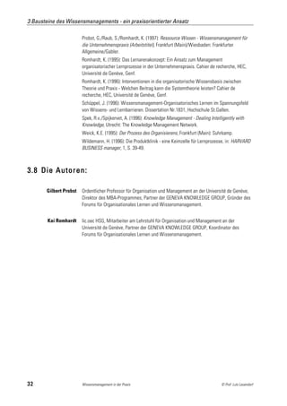 3 Bausteine des Wissensmanagements - ein praxisorientierter Ansatz

                        Probst, G./Raub, S./Romhardt, K. (1997): Ressource Wissen - Wissensmanagement für
                        die Unternehmenspraxis (Arbeitstitel), Frankfurt (Main)/Wiesbaden: Frankfurter
                        Allgemeine/Gabler.
                        Romhardt, K. (1995): Das Lernarenakonzept: Ein Ansatz zum Management
                        organisatorischer Lernprozesse in der Unternehmenspraxis. Cahier de recherche, HEC,
                        Université de Genève, Genf.
                        Romhardt, K. (1996): Interventionen in die organisatorische Wissensbasis zwischen
                        Theorie und Praxis - Welchen Beitrag kann die Systemtheorie leisten? Cahier de
                        recherche, HEC, Université de Genève, Genf.
                        Schüppel, J. (1996): Wissensmanagement-Organisatorisches Lernen im Spannungsfeld
                        von Wissens- und Lernbarrieren. Dissertation Nr.1831, Hochschule St.Gallen.
                        Spek, R.v./Spijkervet, A. (1996): Knowledge Management - Dealing Intelligently with
                        Knowledge, Utrecht: The Knowledge Management Network.
                        Weick, K.E. (1995): Der Prozess des Organisierens, Frankfurt (Main): Suhrkamp.
                        Wildemann, H. (1996): Die Produktklinik - eine Keimzelle für Lernprozesse, in: HARVARD
                        BUSINESS manager, 1, S. 39-49.



3.8 Die Autoren:

       Gilbert Probst   Ordentlicher Professor für Organisation und Management an der Université de Genève,
                        Direktor des MBA-Programmes, Partner der GENEVA KNOWLEDGE GROUP, Gründer des
                        Forums für Organisationales Lernen und Wissensmanagement.


        Kai Romhardt    lic.oec HSG, Mitarbeiter am Lehrstuhl für Organisation und Management an der
                        Université de Genève, Partner der GENEVA KNOWLEDGE GROUP, Koordinator des
                        Forums für Organisationales Lernen und Wissensmanagement.




32                      Wissensmanagement in der Praxis                                         © Prof. Lutz Leuendorf
 
