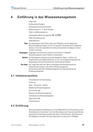 4 Einführung in das Wissensmanagement



4            Einführung in das Wissensmanagement
                                   Holger Nohr
                                   Fachhochschule Stuttgart
                                   Studiengang Informationswirtschaft
                                   Wolframstrasse 32 – D-70191 Stuttgart
                                   E-Mail: nohr@hbi-stuttgart.de
                                   Arbeitspapiere Wissensmanagement Nr. 5/2000
                                   ISSN 1616-5349 (Internet)
                                   ISSN 5330 (Print)
                           Ziele Die Arbeitspapiere dieser Reihe sollen einen Überblick zu den Grundlagen des
                                 Wissensmanagements geben und sich mit speziellen Themenbereichen tiefergehend
                                 befassen. Ziel ist die verständliche Vermittlung theoretischer Grundlagen und deren
                                 Transfer in die Praxis.
                 Zielgruppen Zielgruppen sind Forschende, Lehrende und Lernende im Fachgebiet
                             Wissensmanagement sowie Praktiker in Unternehmen.
                         Quellen Die Arbeitspapiere entstehen aus Forschungsarbeiten, Diplom-, Studien- und
                                 Projektarbeiten sowie Begleitmaterialien zur Lehr und Vortragsveranstaltungen des
                                 Studiengangs Informationswirtschaft der Fachhochschule Stuttgart.
                     Der Autor Prof. Holger Nohr lehrt seit 1998 im Studiengang Informationswirtschaft der
                               Fachhochschule Stuttgart in den Fächern Wissensmanagement,
                               Informationswissenschaft, Qualitätsmanagement und Existenzgründung und
                               Gründungsmanagement.

4.1 Inhaltsverzeichnis
                                   Themenübersicht der Veranstaltung
                                   Einführung
                                   Daten – Information – Wissen
                                   Modelle des Wissensmanagement
                                   Die Lernende Orga
                                   Bausteine des Wissensmanagement
                                   Technologien des Wissensmanagement
                                   Organizational Me
                                   Literaturhinweise

4.2 Einführung
                                   Wissensmanagement beschäftigt sich mit den Möglichkeiten der Einflussnahme auf die
                                   Wissensbasis der Unternehmen. Unter der Wissensbasis (auch Organizationale Memory
                                   genannt) einer Unternehmung werden alle Daten und Informationen, alles Wissen und
                                   alle Fähigkeiten verstanden, die diese Organisation zur Lösung ihrer vielfältigen




© Prof. Lutz Leuendorf             Wissensmanagement in der Praxis                                                     33
 