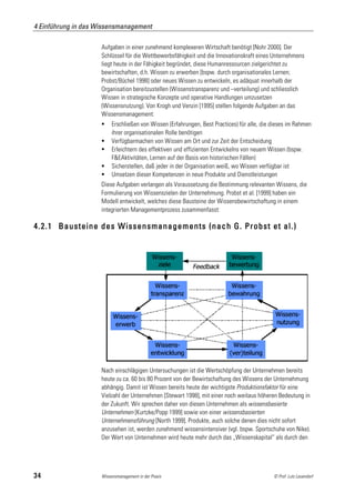 4 Einführung in das Wissensmanagement

                     Aufgaben in einer zunehmend komplexeren Wirtschaft benötigt [Nohr 2000]. Der
                     Schlüssel für die Wettbewerbsfähigkeit und die Innovationskraft eines Unternehmens
                     liegt heute in der Fähigkeit begründet, diese Humanressourcen zielgerichtet zu
                     bewirtschaften, d.h. Wissen zu erwerben [bspw. durch organisationales Lernen;
                     Probst/Büchel 1998] oder neues Wissen zu entwickeln, es adäquat innerhalb der
                     Organisation bereitzustellen (Wissenstransparenz und –verteilung) und schliesslich
                     Wissen in strategische Konzepte und operative Handlungen umzusetzen
                     (Wissensnutzung). Von Krogh und Venzin [1995] stellen folgende Aufgaben an das
                     Wissensmanagement:
                         Erschließen von Wissen (Erfahrungen, Best Practices) für alle, die dieses im Rahmen
                          ihrer organisationalen Rolle benötigen
                         Verfügbarmachen von Wissen am Ort und zur Zeit der Entscheidung
                         Erleichtern des effektiven und effizienten Entwickelns von neuem Wissen (bspw.
                          F&EAktivitäten, Lernen auf der Basis von historischen Fällen)
                         Sicherstellen, daß jeder in der Organisation weiß, wo Wissen verfügbar ist
                         Umsetzen dieser Kompetenzen in neue Produkte und Dienstleistungen
                     Diese Aufgaben verlangen als Voraussetzung die Bestimmung relevanten Wissens, die
                     Formulierung von Wissenszielen der Unternehmung. Probst et al. [1999] haben ein
                     Modell entwickelt, welches diese Bausteine der Wissensbewirtschaftung in einem
                     integrierten Managementprozess zusammenfasst:

4.2.1 Bausteine des Wissensmanagements (nach G. Probst et al.)




                     Nach einschlägigen Untersuchungen ist die Wertschöpfung der Unternehmen bereits
                     heute zu ca. 60 bis 80 Prozent von der Bewirtschaftung des Wissens der Unternehmung
                     abhängig. Damit ist Wissen bereits heute der wichtigste Produktionsfaktor für eine
                     Vielzahl der Unternehmen [Stewart 1998], mit einer noch weitaus höheren Bedeutung in
                     der Zukunft. Wir sprechen daher von diesen Unternehmen als wissensbasierte
                     Unternehmen [Kurtzke/Popp 1999] sowie von einer wissensbasierten
                     Unternehmensführung [North 1999]. Produkte, auch solche denen dies nicht sofort
                     anzusehen ist, werden zunehmend wissensintensiver (vgl. bspw. Sportschuhe von Nike).
                     Der Wert von Unternehmen wird heute mehr durch das „Wissenskapital“ als durch den




34                   Wissensmanagement in der Praxis                                         © Prof. Lutz Leuendorf
 