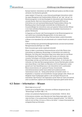4 Einführung in das Wissensmanagement

                         Buchwert bestimmt. Unternehmen wie SAP oder Microsoft werden an der Böre mit dem
                         zehnfachen ihres Buchwertes gehandelt.
                         Jedoch lediglich 15 Prozent der in einer Untersuchung befragten Unternehmen schätzt
                         das eigene Management des Produktionsfaktors Wissen als “gut” oder “sehr gut” ein.
                         Wissensmanagement ist die Zukunftsaufgabe für Unternehmen jeder Grössenordnung
                         und jeder Branche. Nach einer Untersuchung des ILOI erwarten 80 Prozent der
                         Unternehmen eine noch wachsende Bedeutung des Produktionsfaktors Wissen. Die
                         Bewältigung dieser Zukunftsaufgabe entscheidet über die Wettbewerbs- und
                         Innovationsfähigkeit der Unternehmen sowie auch gesamter Volkswirtschaften (Wissen
                         ist der letzte verbliebene Wettbewerbsvorteil der entwickelten Industrienationen im
                         globalen Wettbewerb).
                         Im Gegensatz zum Personal- oder Finanzmanagement ist das Wissensmanagement ein
                         noch weithin kaum entwickeltes Managementfeld, mit einer ebenso noch
                         unterentwickelten Methodik. Zwei wichtige Prämissen bleiben zunächst festzuhalten:
                         a) Wissen ist ein besonderes Gut und unterscheidet sich in vielerlei Hinsicht von anderen
                         Gütern
                         b) Wissen benötigt einen ganzheitlichen Managementansatz und einen kontinuierlichen
                         Managementprozess [Bullinger et al. 2000]
                         Beide Voraussetzungen werden eingehender behandelt.
                         Wissen ist dabei in verschiedenen Vorkommensformen und auf allen Ebenen eines
                         Unternehmens von Bedeutung. Wissensträger im Unternehmen sind zunächst die
                         Mitarbeiter. Der Erfolg vieler Unternehmen hängt immer stärker davon ab, das Wissen
                         ihrer Mitarbeiter über Produkte und Märkte, über Kunden und Lieferanten, über
                         innovative Technologien und Verfahren gewinnbringend umzusetzen. Relevante
                         Wissensträger sind aber auch alle Partner eines Unternehmens, z.B. die Kunden oder
                         Lieferanten, der Staat oder Normungsorganisationen. Enorme Potentiale gehen verloren,
                         wenn dieses Wissen in den Köpfen von Menschen nicht für die Organisation nutzbar
                         gemacht wird. Auch Geschäftsprozesse in den Unternehmen sind in zunehmendem
                         Masse wissensintensive und –gesteuerte Prozesse. Konventionelle
                         Unternehmensstrukturen werden heute vielfach durch problemorientierte
                         Teamstrukturen ersetzt, die – häufig zeitlich befristet und räumlich verteilt – in
                         Projektarbeit zu innovativen und wirtschaftlichen Lösungen gelangen sollen. Wissen und
                         Fähigkeiten dieser Projektgruppen gehören zu den wichtigsten Ressourcen der
                         Unternehmen. Best Practices in der Organisation und der Arbeit von Teams sind wertvoll,
                         sofern sie identifiziert, expliziert und innerhalb der Organisation geteilt werden können.

4.3 Daten – Information – Wissen
                         Womit haben wir es zu tun?
                         Zunächst gilt es die Begriffe Daten, Information und Wissen abzugrenzen [vgl. die
                         “Wissenstreppe” bei North 1999, S. 41]:
                         a) Daten sind symbolische Repräsentationen von Sachverhalten: 18.00 Uhr, 30 km
                         b) Informationen entstehen, wenn Menschen den Daten Bedeutungen geben, meist
                         indem die Daten in Form propositionaler Strukturen dargestellt werden: “Um 18.00 Uhr
                         treffe ich mich mit Peter, ich muss ca. 30 km zu ihm fahren”. In diesem Sinne besteht das
                         vorliegende Skript aus Information.




© Prof. Lutz Leuendorf   Wissensmanagement in der Praxis                                                       35
 