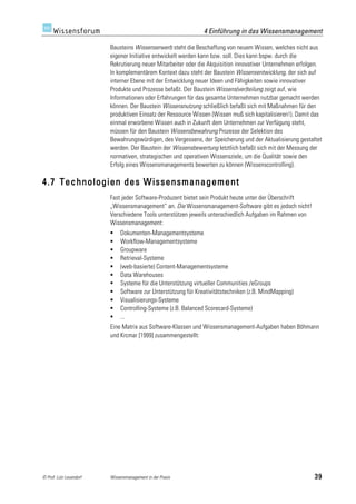 4 Einführung in das Wissensmanagement

                         Bausteins Wissenserwerb steht die Beschaffung von neuem Wissen, welches nicht aus
                         eigener Initiative entwickelt werden kann bzw. soll. Dies kann bspw. durch die
                         Rekrutierung neuer Mitarbeiter oder die Akquisition innovativer Unternehmen erfolgen.
                         In komplementärem Kontext dazu steht der Baustein Wissensentwicklung, der sich auf
                         interner Ebene mit der Entwicklung neuer Ideen und Fähigkeiten sowie innovativer
                         Produkte und Prozesse befaßt. Der Baustein Wissens(ver)teilung zeigt auf, wie
                         Informationen oder Erfahrungen für das gesamte Unternehmen nutzbar gemacht werden
                         können. Der Baustein Wissensnutzung schließlich befaßt sich mit Maßnahmen für den
                         produktiven Einsatz der Ressource Wissen (Wissen muß sich kapitalisieren!). Damit das
                         einmal erworbene Wissen auch in Zukunft dem Unternehmen zur Verfügung steht,
                         müssen für den Baustein Wissensbewahrung Prozesse der Selektion des
                         Bewahrungswürdigen, des Vergessens, der Speicherung und der Aktualisierung gestaltet
                         werden. Der Baustein der Wissensbewertung letztlich befaßt sich mit der Messung der
                         normativen, strategischen und operativen Wissensziele, um die Qualität sowie den
                         Erfolg eines Wissensmanagements bewerten zu können (Wissenscontrolling).

4.7 Technologien des Wissensmanagement
                         Fast jeder Software-Produzent bietet sein Produkt heute unter der Überschrift
                         „Wissensmanagement“ an. Die Wissensmanagement-Software gibt es jedoch nicht!
                         Verschiedene Tools unterstützen jeweils unterschiedlich Aufgaben im Rahmen von
                         Wissensmanagement:
                             Dokumenten-Managementsysteme
                             Workflow-Managementsysteme
                             Groupware
                             Retrieval-Systeme
                             (web-basierte) Content-Managementsysteme
                             Data Warehouses
                             Systeme für die Unterstützung virtueller Communities /eGroups
                             Software zur Unterstützung für Kreativitätstechniken (z.B. MindMapping)
                             Visualisierungs-Systeme
                             Controlling-Systeme (z.B. Balanced Scorecard-Systeme)
                             ...
                         Eine Matrix aus Software-Klassen und Wissensmanagement-Aufgaben haben Böhmann
                         und Krcmar [1999] zusammengestellt:




© Prof. Lutz Leuendorf   Wissensmanagement in der Praxis                                                   39
 