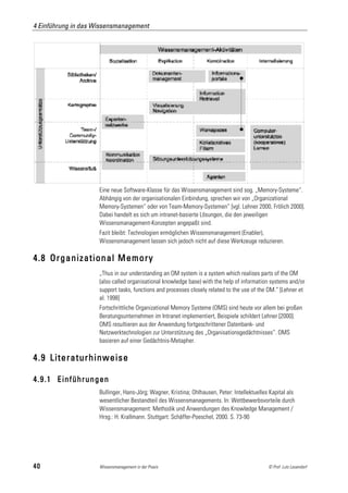 4 Einführung in das Wissensmanagement




                     Eine neue Software-Klasse für das Wissensmanagement sind sog. „Memory-Systeme“.
                     Abhängig von der organisationalen Einbindung, sprechen wir von „Organizational
                     Memory-Systemen“ oder von Team-Memory-Systemen“ [vgl. Lehner 2000, Frölich 2000].
                     Dabei handelt es sich um intranet-basierte Lösungen, die den jeweiligen
                     Wissensmanagement-Konzepten angepaßt sind.
                     Fazit bleibt: Technologien ermöglichen Wissensmanagement (Enabler),
                     Wissensmanagement lassen sich jedoch nicht auf diese Werkzeuge reduzieren.

4.8 Organizational Memory
                     „Thus in our understanding an OM system is a system which realises parts of the OM
                     (also called organisational knowledge base) with the help of information systems and/or
                     support tasks, functions and processes closely related to the use of the OM.“ [Lehner et
                     al. 1998]
                     Fortschrittliche Organizational Memory Systeme (OMS) sind heute vor allem bei großen
                     Beratungsunternehmen im Intranet implementiert, Beispiele schildert Lehner [2000].
                     OMS resultieren aus der Anwendung fortgeschrittener Datenbank- und
                     Netzwerktechnologien zur Unterstützung des „Organisationsgedächtnisses“. OMS
                     basieren auf einer Gedächtnis-Metapher.

4.9 Literaturhinweise

4.9.1 Einführungen
                     Bullinger, Hans-Jörg; Wagner, Kristina; Ohlhausen, Peter: Intellektuelles Kapital als
                     wesentlicher Bestandteil des Wissensmanagements. In: Wettbewerbsvorteile durch
                     Wissensmanagement: Methodik und Anwendungen des Knowledge Management /
                     Hrsg.: H. Krallmann. Stuttgart: Schäffer-Poeschel, 2000. S. 73-90




40                   Wissensmanagement in der Praxis                                          © Prof. Lutz Leuendorf
 