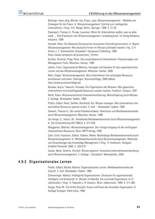4 Einführung in das Wissensmanagement

                         Bullinger, Hans-Jörg; Wörner, Kai; Prieto, Juan: Wissensmanagement – Modelle und
                         Strategien für die Praxis. In: Wissensmanagement: Schritte zum intelligenten
                         Unternehmen / Hrsg.: H.D. Bürgel. Berlin: Springer, 1998. S. 21-39
                         Davenport, Thomas H.; Prusak, Laurence: Wenn Ihr Unternehmen wüßte, was es alles
                         weiß ...: Das Praxisbuch zum Wissensmanagement. Landsberg/Lech: mi Verlag Moderne
                         Industrie, 1998
                         Horváth, Péter: Die Balanced Scorecard als innovatives Controllinginstrument. In: Report
                         Wissensmanagement: Wie deutsche Firmen ihr Wissen profitabel machen / Hg.: C.H.
                         Antoni u. T. Sommerlatte. Düsseldorf: Symposion Publishing, 1999
                         (http://www.symposion.de/wissen/wm_10.htm)
                         Kurtzke, Christian; Popp, Petra: Das wissensbasierte Unternehmen: Praxiskonzepte und
                         Management-Tools. München: Hanser, 1999
                         Lehner, Franz: Organisational Memory: Konzepte und Systeme für das organisatorische
                         Lernen und das Wissensmanagement. München: Hanser, 2000
                         Nohr, Holger: Wissensmanagement: Wie Unternehmen ihre wichtigste Ressource
                         erschliessen und teilen. Göttingen: BusinessVillage, 2000 (eBook:
                         http://www.businessvillage.de)
                         Nonaka, Ikujiro; Takeuchi, Hirotaka: Die Organisation des Wissens: Wie japanische
                         Unternehmen eine brachliegende Ressource nutzbar machen. Frankfurt: Campus, 1997
                         North, Klaus: Wissensorientierte Unternehmensführung: Wertschöpfung durch Wissen.
                         2. Auflage. Wiesbaden: Gabler, 1999
                         Probst, Gilbert; Raub, Steffen; Romhardt, Kai: Wissen managen: Wie Unternehmen ihre
                         wertvollste Ressource optimal nutzen. 3. Aufl. – Wiesbaden: Gabler, 1999
                         Stewart, Thomas A.: Der vierte Produktionsfaktor: Wachstum und Wettbewerbsvorteile
                         durch Wissensmanagement. München: Hanser, 1998
                         Von Krogh, G.; Venzin, M.: Anhaltende Wettbewerbsvorteile durch Wissensmanagement.
                         In: Die Unternehmung 49 (1995) 6, S. 417-436
                         Weggeman, Mathieu: Wissensmanagement: Der richtige Umgang mit der wichtigsten
                         Unternehmens-Ressource. Bonn: MITP-Verlag, 1999
                         Zahn, Erich; Foschiani, Stefan; Tilebein, Meike: Nachhaltige Wettbewerbsvorteile durch
                         Wissensmanagement. In: Wettbewerbsvorteile durch Wissensmanagement: Methodik
                         und Anwendungen des Knowledge Management / Hrsg.: H. Krallmann. Stuttgart:
                         Schäffer-Poeschel, 2000. S. 239-270
                         Zucker, Betty; Schmitz, Christof: Wissen gewinnt: Innovative Unternehmensentwicklung
                         durch Wissensmanagement. 2. Auflage – Düsseldorf: Metropolitan, 2000

4.9.2 Organisationales Lernen
                         Probst, Gilbert; Büchel, Bettina: Organisationales Lernen: Wettbewerbsvorteile der
                         Zukunft. 2. Aufl. Wiesbaden: Gabler, 1998
                         Schwaninger, Markus: Intelligente Organisationen: Strukturen für organisationale
                         Intelligenz und Kreativität. In: Wissen im Wandel: Die Lernende Organisation im 21.
                         Jahrhundert / Hrsg.: A. Papmehl u. R. Siewers. Wien: Ueberreuter, 1999. S. 317-360
                         Senge, Peter M.: Die fünfte Disziplin: Kunst und Praxis der lernenden Organisation. 6.
                         Auflage Stuttgart: Klett-Cotta, 1998




© Prof. Lutz Leuendorf   Wissensmanagement in der Praxis                                                          41
 