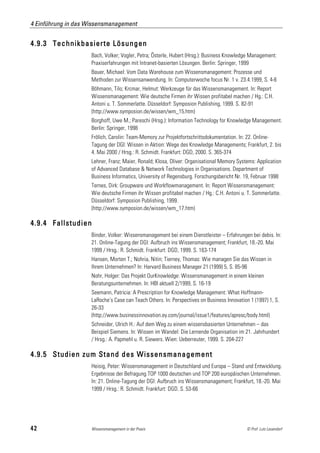 4 Einführung in das Wissensmanagement


4.9.3 Technikbasierte Lösungen
                     Bach, Volker; Vogler, Petra; Österle, Hubert (Hrsg.): Business Knowledge Management:
                     Praxiserfahrungen mit Intranet-basierten Lösungen. Berlin: Springer, 1999
                     Bauer, Michael: Vom Data Warehouse zum Wissensmanagement: Prozesse und
                     Methoden zur Wissensanwendung. In: Computerwoche focus Nr. 1 v. 23.4.1999, S. 4-6
                     Böhmann, Tilo; Krcmar, Helmut: Werkzeuge für das Wissensmanagement. In: Report
                     Wissensmanagement: Wie deutsche Firmen ihr Wissen profitabel machen / Hg.: C.H.
                     Antoni u. T. Sommerlatte. Düsseldorf: Symposion Publishing, 1999. S. 82-91
                     (http://www.symposion.de/wissen/wm_15.htm)
                     Borghoff, Uwe M.; Pareschi (Hrsg.): Information Technology for Knowledge Management.
                     Berlin: Springer, 1998
                     Frölich, Carolin: Team-Memory zur Projektfortschrittsdokumentation. In: 22. Online-
                     Tagung der DGI: Wissen in Aktion: Wege des Knowledge Managements; Frankfurt, 2. bis
                     4. Mai 2000 / Hrsg.: R. Schmidt. Frankfurt: DGD, 2000. S. 365-374
                     Lehner, Franz; Maier, Ronald; Klosa, Oliver: Organisational Memory Systems: Application
                     of Advanced Database & Network Technologies in Organisations. Department of
                     Business Informatics, University of Regensburg. Forschungsbericht Nr. 19, Februar 1998
                     Ternes, Dirk: Groupware und Workflowmanagement. In: Report Wissensmanagement:
                     Wie deutsche Firmen ihr Wissen profitabel machen / Hg.: C.H. Antoni u. T. Sommerlatte.
                     Düsseldorf: Symposion Publishing, 1999.
                     (http://www.symposion.de/wissen/wm_17.htm)

4.9.4 Fallstudien
                     Binder, Volker: Wissensmanagement bei einem Dienstleister – Erfahrungen bei debis. In:
                     21. Online-Tagung der DGI: Aufbruch ins Wissensmanagement; Frankfurt, 18.-20. Mai
                     1999 / Hrsg.: R. Schmidt. Frankfurt: DGD, 1999. S. 163-174
                     Hansen, Morten T.; Nohria, Nitin; Tierney, Thomas: Wie managen Sie das Wissen in
                     Ihrem Unternehmen? In: Harvard Business Manager 21 (1999) 5, S. 85-96
                     Nohr, Holger: Das Projekt OurKnowledge: Wissensmanagement in einem kleinen
                     Beratungsunternehmen. In: HBI aktuell 2/1999, S. 16-19
                     Seemann, Patricia: A Prescription for Knowledge Management: What Hoffmann-
                     LaRoche's Case can Teach Others. In: Perspectives on Business Innovation 1 (1997) 1, S.
                     26-33
                     (http://www.businessinnovation.ey.com/journal/issue1/features/apresc/body.html)
                     Schneider, Ulrich H.: Auf dem Weg zu einem wissensbasierten Unternehmen – das
                     Beispiel Siemens. In: Wissen im Wandel: Die Lernende Organisation im 21. Jahrhundert
                     / Hrsg.: A. Papmehl u. R. Siewers. Wien: Ueberreuter, 1999. S. 204-227

4.9.5 Studien zum Stand des Wissensmanagement
                     Heisig, Peter: Wissensmanagement in Deutschland und Europa – Stand und Entwicklung.
                     Ergebnisse der Befragung TOP 1000 deutschen und TOP 200 europäischen Unternehmen.
                     In: 21. Online-Tagung der DGI: Aufbruch ins Wissensmanagement; Frankfurt, 18.-20. Mai
                     1999 / Hrsg.: R. Schmidt. Frankfurt: DGD. S. 53-66




42                   Wissensmanagement in der Praxis                                         © Prof. Lutz Leuendorf
 
