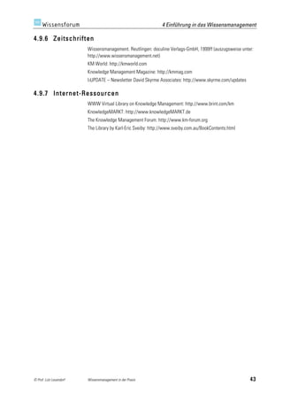 4 Einführung in das Wissensmanagement

4.9.6 Zeitschriften
                         Wissensmanagement. Reutlingen: doculine Verlags-GmbH, 1999ff (auszugsweise unter:
                         http://www.wissensmanagement.net)
                         KM World: http://kmworld.com
                         Knowledge Management Magazine: http://kmmag.com
                         I3UPDATE – Newsletter David Skyrme Associates: http://www.skyrme.com/updates

4.9.7 Internet-Ressourcen
                         WWW Virtual Library on Knowledge Management: http://www.brint.com/km
                         KnowledgeMARKT: http://www.knowledgeMARKT.de
                         The Knowledge Management Forum: http://www.km-forum.org
                         The Library by Karl-Eric Sveiby: http://www.sveiby.com.au/BookContents.html




© Prof. Lutz Leuendorf   Wissensmanagement in der Praxis                                                43
 