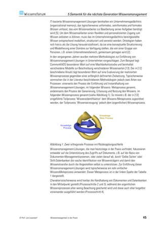 5 Semantik für die nächste Generation Wissensmanagement

                         IT-basierte Wissensmanagement-Lösungen beinhalten ein Unternehmensgedächtnis
                         (organizational memory), das typischerweise unformales, semiformales und formales
                         Wissen umfasst, das vom Wissensarbeiter zur Bearbeitung seiner Aufgaben benötigt
                         wird [5]. Um dem Wissensarbeiter einen flexiblen und personalisierten Zugang zum
                         Wissen anbieten zu können, muss das im Unternehmensgedächtnis bereitgestellte
                         Wissen entsprechend modelliert, strukturiert und vernetzt werden. Ontologien haben
                         sich hierzu als die Lösung herauskristallisiert, da sie eine konzeptuelle Strukturierung
                         und Modellierung einer Domäne zur Verfügung stellen, die von einer Gruppe von
                         Personen, z.B. einem Unternehmensbereich, gemeinsam getragen wird [2].
                         In den vergangenen Jahren wurden mehrere Methodologien zur Einführung von
                         Wissensmanagement-Lösungen in Unternehmen vorgeschlagen. Zum Beispiel legt
                         CommonKADS besonderen Wert auf eine Machbarkeitsstudie und beinhaltet
                         verschiedene Modelle zur Beschreibung verschiedener Wissensarten [13]. Der in [12]
                         beschriebene Ansatz legt besonderen Wert auf eine Evaluierung der realisierten
                         Wissensprozesse gegenüber einer anfänglich definierten Zielsetzung. Typischerweise
                         vermischen die in der Literatur beschriebenen Methodologien jedoch zwei Arten von
                         Prozessen: einerseits den Prozess der Einführung und Instandhaltung von
                         Wissensmanagement-Lösungen, im folgenden Wissens- Metaprozess genannt,
                         andererseits den Prozess der Generierung, Erfassung und Nutzung des Wissens, im
                         folgenden Wissensprozess genannt (siehe Abbildung 1). So müsste z.B. der in [12]
                         eingeführte Teilprozess ’Wissensidentifikation’ dem Wissens-Metaprozess zugeordnet
                         werden, der Teilprozess ’Wissenserzeugung’ jedoch dem (eigentlichen) Wissensprozess.



                                                                        Knowledge
                                                                        Meta Process


                                    Knowledge
                                      Process




                         Abbildung 1: Zwei orthogonale Prozesse mit Rückkopplungsschleife
                         Wissensmanagement-Lösungen, die man heutzutage in der Praxis vorfindet, fokussieren
                         entweder auf die Unterstützung des Zugriffs auf Dokumente, z.B. auf der Basis von
                         Dokumenten-Managementsystemen, oder zielen darauf ab, durch ’Gelbe Seiten’ oder
                         Skill-Datenbanken die rasche Identifikation von Wissensträgern und damit den
                         Wissenstransfer durch die Angestellten selbst zu unterstützen. Zur Einführung dieser
                         Wissensmanagement-Lösungen wird typischerweise ein sehr einfacher
                         WissensMetaprozess verwendet. Dieser Metaprozess ist in der linken Spalte der Tabelle
                         1 dargestellt.
                         Charakteristischerweise wird hierbei die Handhabung von Dokumenten und Datenbanken
                         in den Mittelpunkt gestellt (Prozessschritte 2 und 3), während den eigentlichen
                         Wissensprozessen eher wenig Beachtung geschenkt wird und diese auch eher losgelöst
                         voneinander ausgeführt werden (Prozessschritt 4).




© Prof. Lutz Leuendorf   Wissensmanagement in der Praxis                                                            45
 