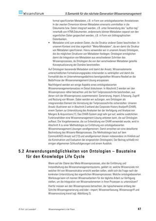 5 Semantik für die nächste Generation Wissensmanagement

                              formal spezifizierten Metadaten, z.B. in Form von ontologiebasierten Annotationen.
                              In der zweiten Dimension können Metadaten einerseits unmittelbar in die
                              Dokumente bzw. Daten integriert werden, z.B. unter Verwendung des “author-tag”
                              innerhalb von HTMLDokumenten, andererseits können Metadaten separat von den
                              eigentlichen Daten gespeichert werden, z.B. in Form von bibliographischen
                              Datenbanken.
                             Metadaten sind zum anderen Daten, die die Struktur anderer Daten beschreiben. In
                              unserem Kontext sind dies eigentlich “Meta-Metadaten”, da wir damit die Struktur
                              von Metadaten spezifizieren. Hierzu verwenden wir in unserem Ansatz Ontologien,
                              die die möglichen Strukturen von Metadaten festlegen. Ontologien ermöglichen
                              damit die Integration von Metadaten aus verschiedenen Schritten des
                              Wissensprozesses, da Ontologien die von den verschiedenen Metadaten geteilte
                              Konzeptualisierung der Domäne bereitstellen.
                         Auf Ontologien basierende Metadaten sind damit der Ansatz, Wissenselemente
                         unterschiedlichen Formalisierungsgrades miteinander zu verknüpfen und damit die
                         Formalität des im Unternehmensgedächtnis bereitgestellten Wissens flexibel an die
                         Bedürfnisse der Wissensmanagement-Lösung anzupassen.
                         Nachfolgend werden wir einige Aspekte eines ontologiebasierten
                         Wissensmanagementansatzes im Detail diskutieren. In Abschnitt 2 werden wir den
                         Wissensprozess näher betrachten und die fünf Teilprozessschritte beschreiben, aus
                         denen sich der Wissensprozess zusammensetzt: Generierung, Import, Erfassung, Zugriff
                         und Nutzung von Wissen. Dabei werden wir aufzeigen, wie Ontologien als
                         integrierendes Element die Vernetzung der Teilprozessschritte sicherstellen. Unseren
                         Ansatz illustrieren wir in Abschnitt 3 anhand des Corporate History AnalyerR (CHAR),
                         einem System zur Unterstützung des Analysten bei der Verfolgung und Analyse von
                         Mergers & Acquisitions [1]. Das CHAR-System zeigt sehr gut auf, welche zusätzlichen
                         Funktionalitäten eine Wissensmanagement-Lösung anbieten kann, die auf Ontologien
                         aufbaut. Die Vorgehensweise, die zur Entwicklung von CHAR verwendet wurde, wird in
                         Abschnitt 4 zu einer Methodologie zur Einführung von ontologiebasierten
                         Wissensmanagement-Lösungen verallgemeinert. Damit erreichen wir eine detaillierte
                         Bechreibung des Wissens-Metaprozesses. Die Methodologie baut auf dem
                         CommonKADS-Ansatz auf [13] und verallgemeinert diesen insbesondere im Hinblick auf
                         die Konstruktion und Evaluation der eingesetzten Ontologie(n). Der Beitrag schließt mit
                         einigen allgemeinen Schlussfolgerungen und einem Ausblick.

5.2 Anwendungsmöglichkeiten von Ontologien – Bausteine
    für den Knowledge Life Cycle
                         Wenn auf der Ebene des Meta-Wissensprozesses, also der Einführung und
                         Instandhaltung des Wissensmanagementsystems, geklärt ist, welche Wissensziele mit
                         welcher Art von Wissensstruktur erreicht werden sollen, stellt sich die Frage nach der
                         konkreten Unterstützung des eigentlichen Wissensprozesses: Welche ontologiebasierten
                         Werkzeuge kann ich meinen Wissensarbeitern für die tägliche Arbeit zur Verfügung
                         stellen, um die Integration von Wissenselementen in ihren Prozessen zu unterstützen?
                         Hierfür müssen wir den Wissensprozess betrachten, der typischerweise entlang der
                         Schritte Wissensgenerierung und/oder –import; Wissenserfassung; Wissenszugriff und
                         Wissensnutzung kreist (vgl. Abbildung 2).




© Prof. Lutz Leuendorf   Wissensmanagement in der Praxis                                                      47
 